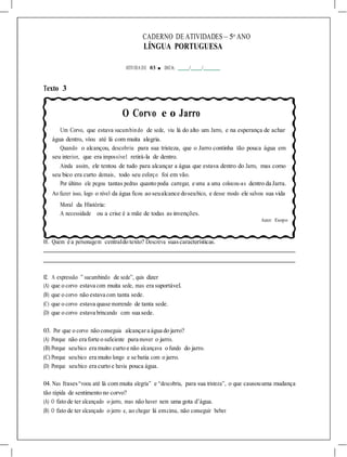 CADERNO DE ATIVIDADES – 5o
ANO
LÍNGUA PORTUGUESA
ATIVIDA DE 03 ■ DATA: / /
Texto 3
O Corvo e o Jarro
Um Corvo, que estava sucumbindo de sede, viu lá do alto um Jarro, e na esperança de achar
água dentro, vôou até lá com muita alegria.
Quando o alcançou, descobriu para sua tristeza, que o Jarro continha tão pouca água em
seu interior, que era impossível retirá-la de dentro.
Ainda assim, ele tentou de tudo para alcançar a água que estava dentro do Jarro, mas como
seu bico era curto demais, todo seu esforço foi em vão.
Por último ele pegou tantas pedras quanto podia carregar, e uma a uma colocou-as dentro da Jarra.
Ao fazer isso, logo o nível da água ficou ao seualcance doseubico, e desse modo ele salvou sua vida
Moral da História:
A necessidade ou a crise é a mãe de todas as invenções.
Autor: Esopo
01. Quem é a personagem centraldo texto? Descreva suascaracterísticas.
02. A expressão ” sucumbindo de sede”, quis dizer
(A) que o corvo estava com muita sede, mas era suportável.
(B) que o corvo não estava com tanta sede.
(C) que o corvo estava quase morrendo de tanta sede.
(D) que o corvo estava brincando com sua sede.
03. Por que o corvo não conseguia alcançara água do jarro?
(A) Porque não era forte o suficiente para mover o jarro.
(B) Porque seubico era muito curto e não alcançava o fundo do jarro.
(C) Porque seubico era muito longo e se batia com o jarro.
(D) Porque seubico era curto e havia pouca água.
04. Nas frases“voou até lá com muita alegria” e “descobriu, para sua tristeza”, o que causouuma mudança
tão rápida de sentimento no corvo?
(A) O fato de ter alcançado o jarro, mas não haver nem uma gota d’água.
(B) O fato de ter alcançado o jarro e, ao chegar lá emcima, não conseguir beber.
 