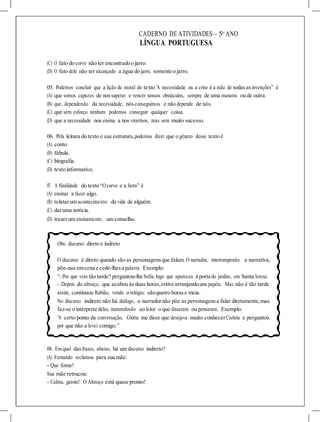 CADERNO DE ATIVIDADES – 5o
ANO
LÍNGUA PORTUGUESA
(C) O fato do corvo não ter encontradoo jarro.
(D) O fato dele não ter alcançado a água do jarro, somente o jarro.
05. Podemos concluir que a lição de moral do texto “A necessidade ou a crise é a mãe de todasasinvenções” é
(A) que somos capazes de nossuperar e vencer nossos obstáculos, sempre de uma maneira ou de outra.
(B) que, dependendo da necessidade, nósconseguimos e não depende de nós.
(C) que sem esforço nenhum podemos conseguir qualquer coisa.
(D) que a necessidade nos ensina a nos virarmos, mas sem muito sucesso.
06. Pela leitura do texto e sua estrutura,podemos dizer que o gênero desse texto é
(A) conto.
(B) fábula.
(C) biografia.
(D) texto informativo.
07. A finalidade do texto “Ocorvo e a Jarro” é
(A) ensinar a fazer algo.
(B) relatarum acontecimento da vida de alguém.
(C) daruma notícia.
(D) trazerum ensinamento, um conselho.
Obs: discurso direto e indreto
O discurso é direto quando são as personagensque falam.O narrador, interrompendo a narrativa,
põe-nas emcena e cede-lhesa palavra. Exemplo:
“- Por que veio tão tarde? perguntou-lhe Sofia, logo que apareceu à porta do jardim, em Santa Teresa.
- Depois do almoço, que acabou às duas horas,estive arranjandouns papéis. Mas não é tão tarde
assim, continuou Rubião, vendo o relógio; sãoquatro horase meia.
No discurso indireto não há diálogo, o narradornão põe as personagensa falar diretamente,mas
faz-se o intérprete delas, transmitindo ao leitor o que disseram ou pensaram. Exemplo:
“A certo ponto da conversação, Glória me disse que desejava muito conhecerCarlota e perguntou
por que não a levei comigo.”
08. Em qual dasfrases, abaixo, há um discurso indireto?
(A) Fernando reclamou para sua mãe:
- Que fome!
Sua mãe retrucou:
- Calma, garoto! O Almoço está quase pronto!
 