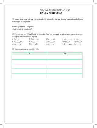 a) Coe o d) Baca au g) ba eira j) bara o m) espe
b) mi oca e) fo a h) ara a k) agu a n) joani a
c) ove a f) te ado i) mo o l) di eiro o) u a
CADERNO DE ATIVIDADES – 5o
ANO
LÍNGUA PORTUGUESA
(B) Marcos disse à sua mãe que estava cansado. Ela recomendou-lhe que dormisse mais cedo e não ficasse
tanto tempo no computador.
(C) Katia perguntou à sua prima:
- Você vai sair de casa à noite?
09. Use, corretamente, NH ou LH onde for necessário. Para isso, pronuncie aspalavras para perceber seus sons
e adequarcorretamente esses dígrafos.
10. Escreva mais palavras com LH e NH.
LH NH
 