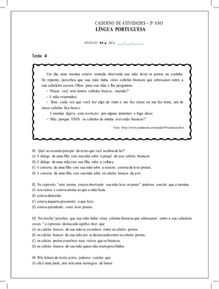 CADERNO DE ATIVIDADES – 5o
ANO
LÍNGUA PORTUGUESA
ATIVIDA DE 04 ■ DATA: / /
Texto 4
Um dia, uma menina estava sentada observando sua mãe lavar os pratos na cozinha.
De repente, percebeu que sua mãe tinha vários cabelos brancos que sobressaíam entre a
sua cabeleira escura. Olhou para sua mãe e lhe perguntou:
- ‘Porque você tem tantos cabelos brancos, mamãe?’
- A mãe respondeu:
- ‘Bom, cada vez que você faz algo de ruim e me faz chorar, ou me faz triste, um de
meus cabelos fica branco.’
A menina digeriu esta revelação por alguns instantes e logo disse:
- ‘Mãe, porque TODOS os cabelos de minha avó estão brancos?’
Fonte: http://www.piadasnet.com/piada391criancas.htm
01. Qual ao assuntoprincipal do texto que você acaboude ler?
(A) O diálogo de uma filha com sua mãe sobre o porquê de seus cabelos brancos.
(B) O diálogo de uma mãe com sua filha sobre a velhice.
(C) A conversa de uma filha com sua mãe sobre a maneira correta de lavar pratos.
(D) A conversa de uma filha com sua mãe sobre oscabelos brancos da avó.
02. Na expressão “uma menina estava observando sua mãe lavar ospratos” podemos concluir que a menina
(A) era curiosa e estava atenta ao que a mãe fazia.
(B) estava distraída.
(C) estava inquieta procurando o que fazer.
(D) estava aprendendo como lavar pratos.
03. No trecho “percebeu que sua mãe tinha vários cabelos brancosque sobressaíam entre a sua cabeleira
escura “ a expressão destacada significa dizer que
(A) os cabelos brancos de sua mãe se escondiam entre oscabelos pretos.
(B) oscabelos brancos de sua mãe iam se destacandoentre oscabelos pretos.
(C) oscabelos pretoserambem mais visíveis que os brancos.
(D) os cabelos brancos de sua mãe quase não erampercebidos.
04. Pela leitura do texto,acima, podemos concluir que
(A) ele é uma piada, pois tem uma mensagem de humor.
 