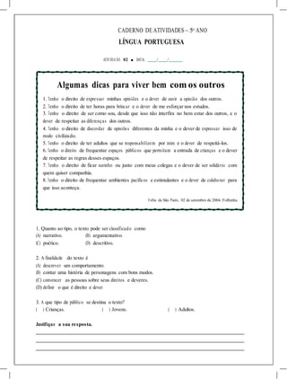 CADERNO DE ATIVIDADES – 5o
ANO
LÍNGUA PORTUGUESA
ATIVIDA DE 02 ■ DATA: / /
Algumas dicas para viver bem com os outros
1. Tenho o direito de expressar minhas opiniões e o dever de ouvir a opinião dos outros.
2. Tenho o direito de ter horas para brincar e o dever de me esforçar nos estudos.
3. Tenho o direito de ser como sou, desde que isso não interfira no bem estar dos outros, e o
dever de respeitar as diferenças dos outros.
4. Tenho o direito de discordar de opiniões diferentes da minha e o dever de expressar isso de
modo civilizado.
5. Tenho o direito de ter adultos que se responsabilizem por mim e o dever de respeitá-los.
6. Tenho o direito de frequentar espaços públicos que permitam a entrada de crianças e o dever
de respeitar as regras desses espaços.
7. Tenho o direito de ficar sozinho ou junto com meus colegas e o dever de ser solidário com
quem quiser companhia.
8. Tenho o direito de frequentar ambientes pacíficos e estimulantes e o dever de colaborar para
que isso aconteça.
Folha de São Paulo, 02 de setembro de 2004. Folhinha.
1. Quanto ao tipo, o texto pode ser classificado como
(A) narrativo. (B) argumentativo.
(C) poético. (D) descritivo.
2. A finalidade do texto é
(A) descrever um comportamento.
(B) contar uma história de personagens com bons modos.
(C) convencer as pessoas sobre seus direitos e deveres.
(D) definir o que é direito e dever.
3. A que tipo de público se destina o texto?
( ) Crianças. ( ) Jovens. ( ) Adultos.
Justifique a sua resposta.
 