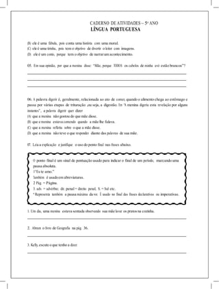 CADERNO DE ATIVIDADES – 5o
ANO
LÍNGUA PORTUGUESA
(B) ele é uma fábula, pois conta uma história com uma moral.
(C) ele é uma tirinha, pois tem o objetivo de divertir o leitor com imagens.
(D) ele é um conto, porque tem o objetivo de narrarum acontecimento.
05. Em sua opinião, por que a menina disse: “Mãe, porque TODOS os cabelos de minha avó estão brancos”?
06. A palavra digerir é, geralmente, relacionada ao ato de comer, quando o alimento chega ao estômago e
passa por várias etapas de trituração ,ou seja, a digestão. Em “A menina digeriu esta revelação por alguns
instantes”, a palavra digerir quer dizer
(A) que a menina não gostou do que mãe disse.
(B) que e menina estava comendo quando a mãe lhe falava.
(C) que a menina refletiu sobre o que a mãe disse.
(D) que a menina não teve o que responder diante das palavras de sua mãe.
07. Leia a explicação e justifique o uso do ponto final nas frases abaixo.
O ponto final é um sinal de pontuação usado para indicar o final de um período, marcando uma
pausa absoluta.
1“Eu te amo.”
Também é usadoem abreviaturas.
2 Pág. = Página.
3. adv. = advérbio; dir. penal= direito penal; S. = Sul etc.
* Representa também a pausa máxima da voz. É usado no final das frases declarativas ou imperativas.
1. Um dia, uma menina estava sentada observando sua mãe lavar os pratosna cozinha.
2. Abram o livro de Geografia na pág. 36.
3. Kelly, escute o que tenho a dizer.
 