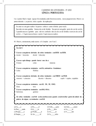 CADERNO DE ATIVIDADES – 5o
ANO
LÍNGUA PORTUGUESA
Use o ponto final e vírgula (que já foi estudada),onde foremnecessários, nesse pequenotexto. Observe as
pistasindicadas e, se preciso, releia o quadro de explicação.
Era uma vez um gato xadrez Se querem conhecer conto a história para vocês
Sua mãe era uma gatinha branca da corde farinha Seu paiera um gatão preto de cor de carvão
E quando nasceu o gatinho para não ter confusão não era da cor de farinha e nem era da cor de
carvão{....} O gato nasceu branco e preto O gato nasceu xadrez.
08. Observe, atentamente, onde usamos o S. Complete com S ou Z.
Uso do S
Usa-se s empalavras derivadas de verbos terminados emERTER ou ERTIR:
inverter = inversão divertir = diversão
Usa-se s após ditongo quando houver som de z:
Creusa coisa maisena
Usa-se s empalavras terminadas emISA, substantivos femininos:
Luísa Heloísa
Usa-se s empalavras derivadas de verbos terminados emCORRER ouPELIR:
concorrer = concurso discorrer = discurso expelir = expulso, expulsão
Usa-se s empalavras terminadas emASE, ESE, ISE, OSE:
frase tese
Usa-se s empalavras terminadas emOSO, OSA:
horrorosa gostoso
Os verbos terminados em ISAR serão escritoscoms quando esta letrafizer parte do radical da
palavra de origem; os terminados emIZAR
a) Ca o e) Fu il i) Civili ação m) Arte anato
b) Pou ando f) Ali ar j) Po itiva n) Va io
c) Pesqui a g) Produ ir k) Ca ar o) Vi itar
d) Surpre a h) An ol l) Ca arão
 