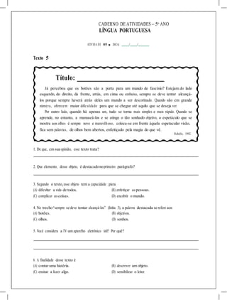 CADERNO DE ATIVIDADES – 5o
ANO
LÍNGUA PORTUGUESA
ATIVIDA DE 05 ■ DATA: / /
Texto 5
Título:
Já percebeu que os botões são a porta para um mundo de fascínio? Estejam do lado
esquerdo, do direito, da frente, atrás, em cima ou embaixo, sempre se deve tentar alcançá-
los porque sempre haverá atrás deles um mundo a ser descortinado. Quando são em grande
número, oferecem maior dificuldade para que se chegue até aquilo que se deseja ver.
Por outro lado, quando há apenas um, tudo se torna mais simples e mais rápido. Quando se
aprende, no entanto, a manuseá-los e se atinge o tão sonhado objetivo, o espetáculo que se
mostra aos olhos é sempre novo e maravilhoso, coloca-se em frente àquela espetacular visão,
fica sem palavras, de olhos bem abertos, enfeitiçado pela magia do que vê.
Rebello, 1992.
1. De que, em sua opinião, esse texto trata?
2. Que elemento, desse objeto, é destacadonoprimeiro parágrafo?
3. Segundo o texto,esse objeto tem a capacidade para
(A) dificultar a vida de todos. (B) enfeitiçar aspessoas.
(C) complicar ascoisas. (D) encobrir o mundo.
4. No trecho“sempre se deve tentar alcançá-los” (linha 3), a palavra destacada se refere aos
(A) botões. (B) objetivos.
(C) olhos. (D) sonhos.
5. Você considera a TV um aparelho eletrônico útil? Por quê?
6. A finalidade desse texto é
(A) contaruma história. (B) descrever um objeto.
(C) ensinar a fazer algo. (D) sensibilizar o leitor.
 
