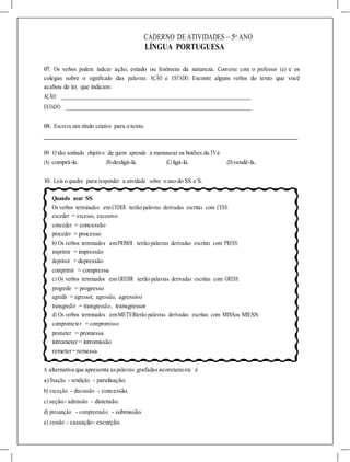 CADERNO DE ATIVIDADES – 5o
ANO
LÍNGUA PORTUGUESA
07. Os verbos podem indicar ação, estado ou fenômeno da natureza. Converse com o professor (a) e os
colegas sobre o significado das palavras: AÇÃO e ESTADO. Encontre alguns verbos do texto que você
acabou de ler, que indicam:
AÇÃO:
ESTADO:
08. Escreva um título criativo para o texto.
09. O tão sonhado objetivo de quem aprende a manusear os botões da TVé
(A) comprá-la. (B)desligá-la. (C)ligá-la. (D)vendê-la.
10. Leia o quadro para responder a atividade sobre o uso do SS e S.
Quando usar SS
Os verbos terminados em CEDER terão palavras derivadas escritas com CESS:
exceder = excesso, excessivo
conceder = concessão
proceder = processo
b) Os verbos terminados emPRIMIR terão palavras derivadas escritas com PRESS:
imprimir = impressão
deprimir = depressão
comprimir = compressa
c) Os verbos terminados em GREDIR terão palavras derivadas escritas com GRESS:
progredir = progresso
agredir = agressor, agressão, agressivo
transgredir = transgressão, transgressor
d) Os verbos terminados emMETERterão palavras derivadas escritas com MISSou MESS:
comprometer = compromisso
prometer = promessa
intrometer= intromissão
remeter=remessa
A alternativa que apresenta aspalavras grafadasincorretamente é
a)fixação - rendição - paralisação.
b) exceção - discussão - concessão.
c) seção- admissão - distensão.
d) presunção - compreensão - submissão.
e) cessão - cassação- excurção.
 