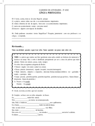 CADERNO DE ATIVIDADES – 5o
ANO
LÍNGUA PORTUGUESA
05. O texto, acima, trata-se de uma Biografia porque
(A) a própria autora relata sua vida e os acontecimentos importantes.
(B) relata a história de vida de alguém, bem como os acontecimentos importantes.
(C) narra um acontecimento sempre com uma moral.
(D) descreve alguém com riqueza de detalhes.
06. Onde podemos encontrar textos biográficos? Pesquise, juntamente com seu professor e os
colegas, e responda.
Revisando....
Vimos na atividade passada o que é um verbo. Vamos aprender um pouco mais sobre ele.
VERBO é a palavra que exprime um fato (geralmente uma ação, estado ou fenômeno da natureza) e
localiza-o no tempo. Mas o verbo é identificado principalmente por ser a classe de palavras que mais
admitem flexões (em número, pessoa, modo, tempo ).
Os verbos têm asseguintescategoriasde flexão:
• Número: singular (vós estais) e plural (eu estou).
• Pessoa: primeira (transmissor), segunda (receptor), terceira (mensagem).
• Modo: indicativo, subjuntivo e imperativo, alem das formas nominais (infinitivo- ter – gerúndio-
tendo - e particípio- tido).
• Tempo: presente, pretérito (perfeito, pretérito imperfeito, pretérito mais-que-perfeito), futuro (futuro
do presente, futuro do pretérito.)
Ex: Present e- Eu estudo
Pretérito – Eu estudei
07. Circule, no texto,osverbos que você encontrar.
08. Complete asfrases com os verbos adequados às frases.
Eu muito bolo ontem.
Nós ao cinema na semana passada.
Júlia, Paula e Andressa nove quilômetros.
Eu e Joana muito na aula de dança.
Todas as mães devem seus filhos.
Meu irmão de bicicleta.
Dois carros se na estrada e um terrível acidente.
Os alunos a prova.
 