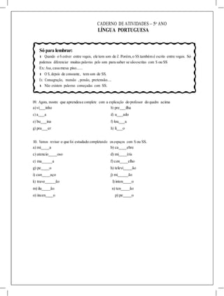 CADERNO DE ATIVIDADES – 5o
ANO
LÍNGUA PORTUGUESA
Só para lembrar:
l Quando o S estiver entre vogais, ele tem som de Z. Porém, o SS também é escrito entre vogais. Só
podemos diferenciar muitas palavras pelo som para saber se sãoescritas com S ou SS
Ex: Asa, casa mesa piso......
l O S, depois de consoante, tem som de SS.
Ex: Consagração, mansão , pensão, pretensão....
l Não existem palavras começadas com SS.
09. Agora, mostre que aprendeue complete com a explicação do professor do quadro acima
a)vi inho b) pre ilha
c) a a d) u ado
e) bu ina f) lou a
g) pra er h) li o
10. Vamos revisar o que foi estudado completando osespaços com S ou SS.
a) mi a b) ca ebre
c) atencio oso d) mi éria
e) ma a f) con elho
g) pe o h) televi ão
i) can aço j) mi ão
k) trave ão l) inten o
m) ilu ão n) ten ão
o) incen o p) pe o
 