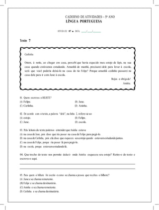CADERNO DE ATIVIDADES – 5o
ANO
LÍNGUA PORTUGUESA
ATIVIDA DE 07 ■ DATA: / /
Texto 7
Carlinha
Ontem, à noite, ao chegar em casa, percebi que havia esquecido meu estojo de lápis, na sua
casa quando estávamos estudando. Amanhã de manhã, precisarei dele para levar à escola,
será que você poderia deixá-lo na casa do tio Felipe? Porque amanhã cedinho passarei na
casa dele para ir com Jane à escola.
Beijos e obrigada!
Aninha.
01. Quem escreveu o BILHETE?
(A) Felipe. (B) Jane.
(C) Carlinha. (D) Aninha.
02. De acordo com o texto,a palavra “dele”, na linha 2, refere-se ao
(A) estojo. (B) Felipe.
(C) Jane. (D) escola.
03. Pela leitura do texto podemos entenderque Aninha estava
(A) na casa de Jane, pois disse que iria passar na casa de Felipe para pegá-lo.
(B) na casa de Carlinha, pois ela disse que esqueceu seuestojo quando estavamestudandojuntas.
(C) na casa de Felipe, porque ria passar lá para pegá-lo.
(D) na escola, porque estavamestudandolá.
04. Que trecho do texto nos permite deduzir onde Aninha esqueceu seu estojo? Retire-o do texto e
escreva-o aqui.
05. Para quem o bilhete foi escrito e como se chama a pessoa que recebeu o bilhete?
(A) Jane e se chama remetente.
(B) Felipe e se chama destinatário.
(C) Aninha e se chama remetente.
(D) Carlinha e se chama destinatário.
 