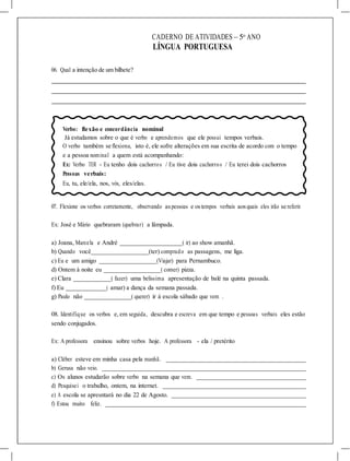 CADERNO DE ATIVIDADES – 5o
ANO
LÍNGUA PORTUGUESA
06. Qual a intenção de um bilhete?
Verbo: flexão e concordância nominal
Já estudamos sobre o que é verbo e aprendemos que ele possui tempos verbais.
O verbo também se flexiona, isto é, ele sofre alterações em sua escrita de acordo com o tempo
e a pessoa nominal a quem está acompanhando:
Ex: Verbo TER - Eu tenho dois cachorros / Eu tive dois cachorros / Eu terei dois cachorros
Pessoas verbais:
Eu, tu, ele/ela, nos, vós, eles/elas.
07. Flexione os verbos corretamente, observando aspessoas e ostempos verbais aosquais eles irão se referir.
Ex: José e Mário quebraram (quebrar) a lâmpada.
a) Joana, Marcela e André ( ir) ao show amanhã.
b) Quando você (ter) comprado as passagens, me liga.
c) Eu e um amigo (Viajar) para Pernambuco.
d) Ontem à noite eu ( comer) pizza.
e) Clara ( fazer) uma belíssima apresentação de balé na quinta passada.
f) Eu ( amar) a dança da semana passada.
g) Paulo não ( querer) ir à escola sábado que vem .
08. Identifique os verbos e,em seguida, descubra e escreva em que tempo e pessoas verbais eles estão
sendo conjugados.
Ex: A professora ensinou sobre verbos hoje. A professora - ela / pretérito
a) Cléber esteve em minha casa pela manhã.
b) Gerusa não veio.
c) Os alunos estudarão sobre verbo na semana que vem.
d) Pesquisei o trabalho, ontem, na internet.
e) A escola se apresntará no dia 22 de Agosto.
f) Estou muito feliz.
 