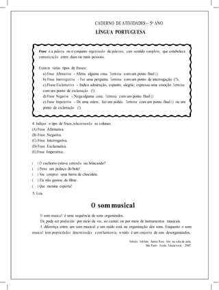CADERNO DE ATIVIDADES – 5o
ANO
LÍNGUA PORTUGUESA
Frase é a palavra ou o conjunto organizado de palavras, com sentido completo, que estabelece
comunicação entre duas ou mais pessoas.
Existem vários tipos de frases:
a) Frase Afirmativa - Afirma alguma coisa. Termina com um ponto final (.).
b) Frase Interrogativa - Faz uma pergunta. Termina com um ponto de interrogação (?).
c) Frase Exclamativa - Indica admiração, espanto, alegria; expressa uma emoção. Termina
com um ponto de exclamação (!).
d) Frase Negativa - Nega alguma coisa. Termina com um ponto final (.).
e) Frase Imperativa - Dá uma ordem, faz um pedido. Termina com um ponto final (.) ou um
ponto de exclamação (!).
4. Indique o tipo de frase, relacionando as colunas.
(A) Frase Afirmativa.
(B) Frase Negativa.
(C) Frase Interrogativa.
(D) Frase Exclamativa.
(E) Frase Imperativa.
( ) O cachorro estava correndo ou brincando?
( ) Prove um pedaço do bolo!
( ) Vou comprar uma barra de chocolate.
( ) Ela não gostou do filme.
( ) Que menina esperta!
5. Leia.
O sommusical
O som musical é uma sequência de sons organizados.
Ele pode ser produzido por meio da voz, ao cantar, ou por meio de instrumentos musicais.
A diferença entre um som musical e um ruído está na organização dos sons. Enquanto o som
musical tem propriedades determinadas e em harmonia, o ruído é um conjunto de sons desorganizados.
Nereide Schilaro Santa Rosa. Arte na sala de aula.
São Paulo: Escala Educacional, 2007.
 