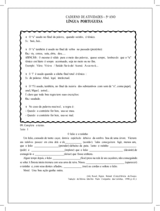 CADERNO DE ATIVIDADES – 5o
ANO
LÍNGUA PORTUGUESA
l O “u” usado no final da palavra, quando sozinho, é tônico.
Ex.: baú, Jaú..
l O “u” também é usado no final de verbos no passado (pretérito):
Ex.: viu, comeu, saiu, abriu, deu.....
ATENÇÃO: O mesmo é válido para o meio das palavras, quase sempre, lembrando que o “u”
tônico em hiato é sempre acentuado, seja no meio ou no fim.
Exemplo: Viúva: Vi-ú-va / Saúde: Sa-ú-de/ Acaraú: A-ca-ra-ú...
l O “l” é usado quando a sílaba final total é tônica :
Ex. de palaras: Afinal, legal, intelectual.
l O “l”é usado, também, no final da maioria dos substantivos com som de “u”, como papel,
anel, Miguel, astral...
É claro que toda boa regra tem suas exceções:
Ex.: saudade.
l No caso da palavra mau/mal, a regra é:
- Quando o contrário for bom, usa-se mau.
- Quando o contrário for bem, usa-se mal.
09. Complete o texto.
Texto 1
O leão e o ratinho
Um leão, cansado de tanto caçar, dormia espichado debaixo da sombra boa de uma árvore. Vieram
uns ratinhos passear em cima dele e ele (acordar). Todos conseguiram fugir, menos um,
que o leão (prender) debaixo da pata. Tanto o ratinho
(pedir) e (implorar) que o leão (desistir) de
esmagá-lo e (deixar) que fosse embora.
Algum tempo depois, o leão (ficar) preso na rede de uns caçadores, não conseguindo
se soltar. A floresta inteira tremeu com seus urros de raíva. Nisso, (aparecer)
o ratinho e, com seus dentes afiados, (roer) as cordas e soltou o leão.
Moral: Uma boa ação ganha outra.
(Ash, Russel; Higton, Bernard (Comp.)Fábulas de Esopo.
Tradução de Heloisa Jahn.São Paulo: Companhia das Letrinhas, 1990. p. 61.)
 