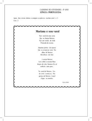 CADERNO DE ATIVIDADES – 5o
ANO
LÍNGUA PORTUGUESA
Agora, leia o texto abaixo e compare as palavras escritas com L e U.
Texto 2
Mariana e seu varal
Num varal de uma sereia
Que se chama Mariana,
Vejo um vestido de renda
Prateada de escama.
Quantas pérolas de espuma
Que se avoam no varal, Nos
olhos de Mariana
Há reflexos de vitral.
A sereia Mariana
Lava sobre o oceano Meus
lenços de velas brancas De sal
molhado num pano...
No varal de Mariana, Faz–
de–conta aconteceu, Nos
gestos de Mariana Lençol
d’água se estendeu.
Sylvia Orthof
 