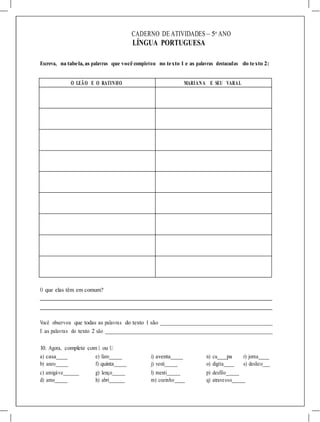 CADERNO DE ATIVIDADES – 5o
ANO
LÍNGUA PORTUGUESA
Escreva, na tabela,as palavras que você completou no texto 1 e as palavras destacadas do texto 2:
O LEÃO E O RATINHO MARIANA E SEU VARAL
O que elas têm em comum?
Você observou que todas as palavras do texto 1 são
E as palavras do texto 2 são
10. Agora, complete com L ou U.
a) casa e) faro i) aventa n) cu pa r) jorna
b) anzo
c) amigáve
f) quinta
g) lenço
j) vesti
l) menti
o) digita
p) desfilo_
s) deslizo
d) amo h) abri m) cozinho q) atravesso
 