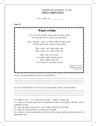 CADERNO DE ATIVIDADES – 5o
ANO
LÍNGUA PORTUGUESA
ATIVIDA DE 08 ■ DATA: / /
Texto 8
Regue comigo
E se a vida fosse um jardim, queria regar só as flores do bem
Ia te trazer pra mim e te convidar pra regar também
Rosas, margaridas, jasmins, de todos os tipos, de todas as cores
Tire tudo que for ruim e comece a regar as flores
Regue comigo, uoo / regue comigo amor
Regue comigo, uoo / regue comigo amor
Regue a flor, a flor do amor
E se a gente cuidar mais bela ela será
Regue também outras mais
A flor da amizade, do respeito e da paz
Compositor: Lelo Freitas
Interprete:Ester Costa
© Musical Machê
01. Qual o assunto central do texto que você acabou de ler?
02. O que o título da música tem a ver com o assunto tratado ao longo do texto musical?
03. Na linha 01, verso 1, “E se a vida fosse um jardim...”, podemos entender que
(A) o compositor da musica quis fazer um comparativo da vida com um jardim e das flores com os
sentimentos da vida.
(B) o autor quis apenas mostrar como a vida é bonita, assim como são as flores.
(C) o compositor quis demonstrar a sua admiração por jardins.
(D) o compositor fez uma comparação da vida com as flores, porque nas duas não há necessidade de
alguém para cuidar.
 