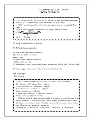 >
>
CADERNO DE ATIVIDADES – 5o
ANO
LÍNGUA PORTUGUESA
l Você observou que, para saber quem exercia a ação, ou seja, quem praticava a ação, usamos
o pronome QUEM, ao perguntarm os QUEM encontramos O SUJEITO da ação.
l SUJEITO é, portanto, quem faz a ação verbal e, consequentemente,vem acompanhado de um
VERBO.
À ação ou tudo o que se diz a respeito do SUJEITO damos o nome de PREDICADO.
Ex: Lili casou com J. Pinto Fernandes.
Sujeito Predicado
08. Circule o sujeito e sublinhe o predicado.
Ex: Paula saiu faminta da reunião.
a) O gato de pêlo branco dormiu no telhado.
b) Os meus dois irmãos são morenos.
c) Viver é bom.
d) Despreocupadas, as pessoas passeavam.
e) Não concordo com você.
f) ”Todos os ligeiros rumores da mata tinham uma voz para a selvagem filha do sertão.” (José de Alencar)
09. Marque a opção em que todas as palavras foram escritas corretamente.
Veja a explicação:
AUTO ou ALTO?
1o
) ALTO é o contrário de BAIXO. Pode ser adjetivo ou advérbio. Observe os exemplos:
“Ele é um homem alto.” (x homem baixo – adjetivo);
“O som estava muito alto.” (x som baixo – adjetivo);
“Gostei do alto-relevo.” (= relevo alto - adjetivo);
“Desligou os altos-fornos.” (adjetivo);
“O diretor sempre falava alto.” (x falava baixo – advérbio);
“Comprei quatro alto-falantes.” (advérbio).
2o
) AUTO é um prefixo de origem grega que significa “a si próprio, a si mesmo”. Tem uma ideia
reflexiva. O automóvel foi assim chamado porque “movia a si próprio” ( = dispensava a tração animal).
Autocontrole é ter o controle de si mesmo. Autodidata é o que aprende sozinho, ensina para si mesmo.
Assim, não se usa hífen, por exemplo, nas palavras:
• Autobiografia, • Autocensura, • Autocolante, • Autoescola, • Autorregulação.
 