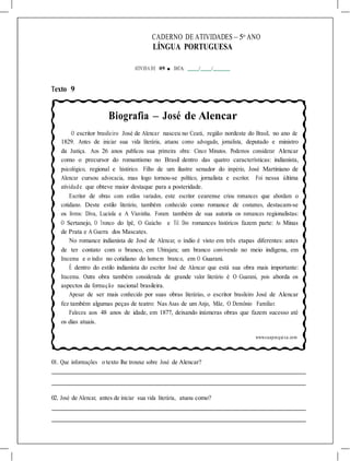 CADERNO DE ATIVIDADES – 5o
ANO
LÍNGUA PORTUGUESA
ATIVIDA DE 09 ■ DATA: / /
Texto 9
Biografia – José de Alencar
O escritor brasileiro José de Alencar nasceu no Ceará, região nordeste do Brasil, no ano de
1829. Antes de iniciar sua vida literária, atuou como advogado, jornalista, deputado e ministro
da Justiça. Aos 26 anos publicou sua primeira obra: Cinco Minutos. Podemos considerar Alencar
como o precursor do romantismo no Brasil dentro das quatro características: indianista,
psicológico, regional e histórico. Filho de um ilustre senador do império, José Martiniano de
Alencar cursou advocacia, mas logo tornou-se político, jornalista e escritor. Foi nessa última
atividade que obteve maior destaque para a posteridade.
Escritor de obras com estilos variados, este escritor cearense criou romances que abordam o
cotidiano. Deste estilo literário, também conhecido como romance de costumes, destacam-se
os livros: Diva, Lucíola e A Viuvinha. Foram também de sua autoria os romances regionalistas:
O Sertanejo, O Tronco do Ipê, O Gaúcho e Til. Dos romances históricos fazem parte: As Minas
de Prata e A Guerra dos Mascates.
No romance indianista de José de Alencar, o índio é visto em três etapas diferentes: antes
de ter contato com o branco, em Ubirajara; um branco convivendo no meio indígena, em
Iracema e o índio no cotidiano do homem branco, em O Guarani.
É dentro do estilo indianista do escritor José de Alencar que está sua obra mais importante:
Iracema. Outra obra também considerada de grande valor literário é O Guarani, pois aborda os
aspectos da formação nacional brasileira.
Apesar de ser mais conhecido por suas obras literárias, o escritor brasileiro José de Alencar
fez também algumas peças de teatro: Nas Asas de um Anjo, Mãe, O Demônio Familiar.
Faleceu aos 48 anos de idade, em 1877, deixando inúmeras obras que fazem sucesso até
os dias atuais.
www.suapesquisa.com
01. Que informações o texto lhe trouxe sobre José de Alencar?
02. José de Alencar, antes de iniciar sua vida literária, atuou como?
 