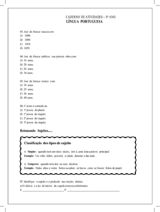 CADERNO DE ATIVIDADES – 5o
ANO
LÍNGUA PORTUGUESA
03. José de Alencar nasceu em
(A) 1800.
(B) 1809.
(C) 1819.
(D) 1829.
04. José de Alencar publicou sua primeira obra com
(A) 16 anos.
(B) 20 anos.
(C) 26 anos.
(D) 36 anos.
05. José de Alencar morreu com
(A) 18 anos.
(B) 25 anos.
(C) 36 anos.
(D) 48 anos.
06. O texto é contado na
(A) 1ª pessoa do plural.
(B) 1ª pessoa do singular.
(C) 2ª pessoa do singular.
(D) 3ª pessoa do singular.
Retomando Sujeitos.....
Classificação dos tiposde sujeito
l Simples: quando tem um único núcleo, isto é, uma única palavra principal.
Exemplo: Um velho ônibus percorria a cidade durante o dia todo.
l Composto: quando tem dois ou mais núcleos.
Exemplo: Ondas altas e ventos fortessacudiam os barcos como se fossem feitos de papel.
07. Identifique o sujeito e o predicado nas orações abaixo.
a)O silêncio e a luz do interior da capela eramreconfortantes.
S: P:
 