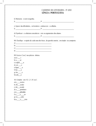 CADERNO DE ATIVIDADES – 5o
ANO
LÍNGUA PORTUGUESA
b) Murmurou o sem-vergonha.
S: P:
c) Apesar dasdificuldades, os lavradores continuavam a colheita.
S: P:
d) O professor e a diretora concordaram com os argumentos dos alunos.
S: P:
08. Classifique o sujeito de cada uma das frases, da questão anterior, em simples ou composto.
a)
b)
c)
d)
09. Escreva C ou Ç nas palavras abaixo.
a)ce i
b) a aí
c) cupua u
d) coi e
e)Igua u
f) lou a
g) foi e
h) cali e
10. Complete com XC, Ç, S, SS ou C.
a)e essivo
b) ob essão
c) ob ecado
d) e pontâneo
e)e plêndido
f) a e or
g) ex ssão
h) a e ório
 