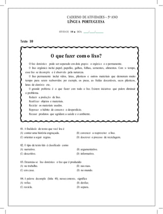CADERNO DE ATIVIDADES – 5o
ANO
LÍNGUA PORTUGUESA
ATIVIDA DE 10 ■ DATA: / /
Texto 10
O que fazer com o lixo?
O lixo doméstico pode ser separado em dois grupos: o orgânico e o permanente.
O lixo orgânico inclui papel, papelão, galhos, folhas, sementes, alimentos. Com o tempo,
esse lixo se decompõe e é absorvido pela natureza.
O lixo permanente inclui vidros, latas, plásticos e outros materiais que demoram muito
tempo para serem reabsorvidos: por exemplo, os pneus, as fraldas descartáveis, sacos plásticos,
latas de alumínio etc.
O grande problema é o que fazer com todo o lixo. Existem iniciativas que podem diminuir
o problema.
Reduzir a produção de lixo.
Reutilizar objetos e materiais.
Reciclar os materiais usados.
Repensar o hábito de consum o e desperdício.
Recusar produtos que agridam a saúde e o ambiente.
01. A finalidade do texto que você leu é
(A) contar uma história engraçada. (B) convencer a reaproveitar o lixo.
(C) orientar a seguir regras. (D) descrever o processo de reciclagem.
02. O tipo de texto lido é classificado como
(A) narrativo. (B) argumentativo.
(C) descritivo. (D) informativo.
03. Denomina-se lixo doméstico o lixo que é produzido
(A) no trabalho. (B) nas ruas.
(C) em casa. (D) no mundo.
04. A palavra decompõe (linha 40), nesse contexto, significa
(A) refaz. (B) desfaz.
(C) recicla. (D) separa.
 