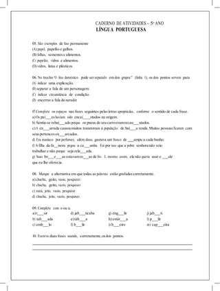CADERNO DE ATIVIDADES – 5o
ANO
LÍNGUA PORTUGUESA
05. São exemplos de lixo permanente
(A) papel, papelão e galhos.
(B) folhas, sementese alimentos.
(C) papelão, vidros e alimentos.
(D) vidros, latas e plásticos.
06. No trecho “O lixo doméstico pode serseparado em dois grupos:” (linha 1), os dois pontos servem para
(A) indicar uma explicação.
(B) separar a fala de um personagem.
(C) indicar circunstância de condição.
(D) encerrar a fala do narrador.
07.Complete os espaços nas frases seguintes pelasletras apropriadas, conforme o sentido de cada frase.
a)Os pei eshaviam sido encai otados na origem.
b) Sentia-se rebai ado porque os pneus de seu carroeramrecau utados.
c)A en urrada causoumuitos transtornos à população de bai a renda.Muitas pessoasficaram com
seuspertencesen arcados.
d) Era maníaco por perfumes; além disso, gastava um frasco de ampu a cada banho.
f) A filha da fa ineira pegou a ca umba. Foi por isso que a pobre senhora não veio
trabalhar e não porque seja rela ada .
g) Suas bo e as estavamro as de frio. E, mesmo assim, ela não queria usar o ale
que eu lhe oferecia.
08. Marque a alternativa em que todas as palavras estão grafadascorretamente.
a)chuchu, geito, vasio, pesquizar.
b) chuchu, geito, vazio, pesquisar.
c) xuxú, jeito, vasio, pesquizar.
d) chuchu, jeito, vazio, pesquisar.
09. Complete com o ou u.
a)t sir d) jab ticaba g) eng lir j) jab ti
b) tab ada e)táb a h) estát a l) p lir
c) emb lo f) b lir i) b eiro m) cap eira
10. Escreva duas frases usando, corretamente,osdois pontos.
 