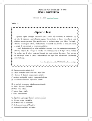 CADERNO DE ATIVIDADES – 5o
ANO
LÍNGUA PORTUGUESA
ATIVIDA DE 11 ■ DATA: / /
Texto 11
Júpiter e Juno
Quando Júpiter consegue conquistar Juno, a deusa do casamento, da umidade e do
ar, trata de organizar a cerimônia de núpcias. Convoca todos os deuses e recebe de cada
divindade um rico presente. Mas percebe entre as ninfas um lugar vazio: faltava Queloneia.
Mercúrio, o mensageiro celeste, imediatamente é incumbido de procurar a ninfa para saber
o porquê de sua ausência ao casamento de Júpiter.
A ninfa declara que só se acha confortável em casa e até faz zombaria do casamento.
Mercúrio, indignado, faz com que a casa lhe caia sobre as costas e ela fique colada. Também
lhe proibiu o uso da palavra para que Queloneia não mais zombasse dos deuses. É por isso que
ela traz sempre a casa às costas e não emite um som sequer. Entre nós, Queloneia é conhecida
como tartaruga.
Fonte: http://pt.scribd.com/doc/97619066/100-melhores-mitologia
01. O assunto tratado nesse texto é
(A) a pressa de Júpiter em se casarcom a deusa Juno.
(B) o desprezo de Queloneia ao casamento de Júpiter.
(C) os ciúmes de Mercúrio contra o casamento da deusa.
(D) o casamento de Mercúrio e Queloneia, a ninfa.
02. As principais personagens citadas na narrativa são
(A) Júpiter, Mercúrio e Queloneia.
(B) Osiris, Vênus e Juno.
(C) Saturno, Juno e Ninfa.
(D) René, Juno e Netuno.
03. O problema gerado por Queloneia começou quando
(A) Mercúrio recusou convidá-la.
(B) ela deixou de ir ao casamento.
(C) ela ficou com inveja de Mercúrio.
(D) Juno zombou de Júpiter, seu noivo.
 