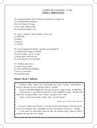 CADERNO DE ATIVIDADES – 5o
ANO
LÍNGUA PORTUGUESA
04. O castigo de Queloneia por ter faltado ao casamento e ter zombado foi
(A) sertransformada em tartaruga.
(B) ter sido rebaixada de cargo.
(C) ficar sempre colada ao chão.
(D) sersoterrada na própria casa.
05. A palavra “indignado” (linha 8) significa o mesmo que
(A) entristecido.
(B) irritado.
(C) paciente.
(D) zombador.
06. Um dos argumentos de Queloneia para não ir ao casamento foi
(A) a distância para o lugar da cerimônia.
(B) não ter recebido o convite a tempo.
(C) ela não queria sair de sua casa.
(D) a inveja por querer ter casadoantes.
07. A finalidade desse texto é
(A) ensinara fazerconvites.
(B) contar uma história de mitológica.
(C) descrever um cenário.
(D) ensinar uma moral.
Discurso Direto e Indireto
O discurso é direto quando são as personagens que falam. O narrador, interrompendo a
narrativa, põe-nas em cena e cede-lhes a palavra. Exemplo:
“- Por que veio tão tarde? perguntou-lhe Sofia, logo que apareceu à porta do jardim, em Santa Teresa.
- Depois do almoço, que acabou às duas horas, estive arranjando uns papéis. Mas não é tão
tarde assim, continuou Rubião, vendo o relógio; são quatro horas e meia.
- Sempre é tarde para os amigos, replicou Sofia, em ar de censura.”
(Machado de Assis, Quincas Borba, cap. XXXIV)
No discurso indireto não há diálogo, o narrador não põe as personagens a falar diretamente,
mas faz-se o intérprete delas, transmitindo ao leitor o que disseram ou pensaram . Exemplo:
“A certo ponto da conversação, Glória me disse que desejava muito conhecer Carlota e
perguntou por que não a levei comigo.”
 