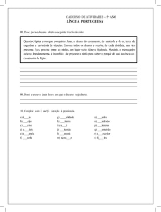CADERNO DE ATIVIDADES – 5o
ANO
LÍNGUA PORTUGUESA
08. Passe para o discurso direto o seguinte trecho do mito:
Quando Júpiter consegue conquistar Juno, a deusa do casamento, da umidade e do ar, trata de
organizar a cerimônia de núpcias. Convoca todos os deuses e recebe, de cada divindade, um rico
presente. Mas, perceb,e entre as ninfas, um lugar vazio: faltava Queloneia. Mercúrio, o mensageiro
celeste, imediatamente, é incumbido de procurar a ninfa para saber o porquê de sua ausência ao
casamento de Júpiter.
09. Pense e escreva duas frases em que o discurso seja direto.
10. Complete com C ou QU. Atenção à pronúncia.
a)á ia g) alidade n) adro
b) eijo h) itarra o) adrado
c) eixo i) ca i p) inzena
d) a ário j) itanda q) arteirão
e)a arela l) araná r) a ecedor
f) arda m) açou e s) fi_ ira
 