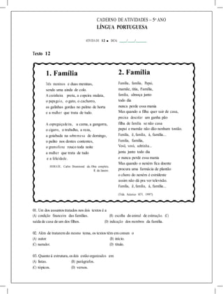 CADERNO DE ATIVIDADES – 5o
ANO
LÍNGUA PORTUGUESA
ATIVIDA DE 12 ■ DATA: / /
Texto 12
1. Família
Três meninos e duas meninas,
sendo uma ainda de colo.
A cozinheira preta, a copeira mulata,
o papagaio, o gato, o cachorro,
as galinhas gordas no palmo de horta
e a mulher que trata de tudo.
A espreguiçadeira, a cama, a gangorra,
o cigarro, o trabalho, a reza,
a goiabada na sobremesa de domingo,
o palito nos dentes contentes,
o gramofone rouco toda noite
a mulher que trata de tudo
e a felicidade.
ANDRADE, Carlos Drummond de. Obra completa.
R. de Janeiro.
2. Família
Família, família, Papai,
mamãe, titia, Família,
família, almoça junto
todo dia
nunca perde essa mania
Mas quando a filha quer sair de casa,
precisa descolar um ganha pão
filha de família se não casa
papai e mamãe não dão nenhum tostão.
Família, ê, família, á, família...
Família, família,
Vovô, vovó, sobrinha...
janta junto todo dia
e nunca perde essa mania
Mas quando o neném fica doente
procura uma farmácia de plantão
o choro do neném é estridente
assim não dá pra ver televisão.
Família, ê, família, á, família...
(Titãs. Acústico MTV, 1997)
01. Um dos assuntostratados nos dois textos é a
(A) condição financeira das famílias. (B) escolha do animal de estimação. (C)
saída de casa de um dos filhos. (D) indicação dos membros da família.
02. Além de tratarem do mesmo tema, os textos têm em comum o
(A) autor. (B) início.
(C) narrador. (D) título.
03. Quanto à estrutura,osdois estão organizados em
(A) listas. (B) parágrafos.
(C) tópicos. (D) versos.
 