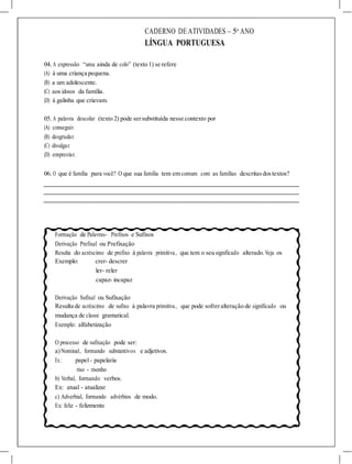 CADERNO DE ATIVIDADES – 5o
ANO
LÍNGUA PORTUGUESA
04. A expressão “uma ainda de colo” (texto 1) se refere
(A) à uma criança pequena.
(B) a um adolescente.
(C) aos idosos da família.
(D) à galinha que criavam.
05. A palavra descolar (texto 2) pode sersubstituída nesse contexto por
(A) conseguir.
(B) desgrudar.
(C) divulgar.
(D) emprestar.
06. O que é família para você? O que sua família tem em comum com as famílias descritasdostextos?
Formação de Palavras- Prefixos e Sufixos
Derivação Prefixal ou Prefixação
Resulta do acréscimo de prefixo à palavra primitiva, que tem o seu significado alterado.Veja os
Exemplo: crer- descrer
ler- reler
capaz- incapaz
Derivação Sufixal ou Sufixação
Resulta de acréscimo de sufixo à palavra primitiva, que pode sofreralteração de significado ou
mudança de classe gramatical.
Exemplo: alfabetização
O processo de sufixação pode ser:
a)Nominal, formando substantivos e adjetivos.
Ex.: papel- papelaria
riso - risonho
b) Verbal, formando verbos.
Ex: atual - atualizar
c) Adverbial, formando advérbios de modo.
Ex: feliz - felizmente
 