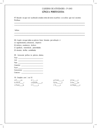 a)Ó eo d) I a g) Carti a j) Coe o
b) Desfi_ r e)Quadri a h) Ga o l) Ore ão
c) Famí ia f) Fi a i) Ve a m) Repo o
CADERNO DE ATIVIDADES – 5o
ANO
LÍNGUA PORTUGUESA
07. Baseado no que você acaboude estudar, retire do texto os prefixos e os sufixos que você encontrar.
Prefixos:
Sufixos:
08. A opção em que todas as palavras foram formadas por sufixação é
(A) urgentemente,calmamente, desprover.
(B) desfazer, amadurecer, desfazer.
(C) igualdade, maternidade, paternidade.
(D) desonrar, desfilar, caminhada.
09. Acrescente prefixos às palavras abaixo.
Fixar:
Avô:
Neta:
Consertar:
Fazer:
Conveniente:
Contente:
10. Complete com L ou LH.
 