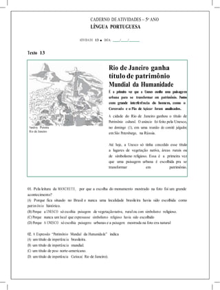CADERNO DE ATIVIDADES – 5o
ANO
LÍNGUA PORTUGUESA
ATIVIDA DE 13 ■ DATA: / /
Texto 13
Rio de Janeiro ganha
título de patrimônio
Mundial da Humanidade
É a primeira vez que a Unesco escolhe uma paisagem
urbana para se transformar em patrimônio. Pontos
com grande interferência do homem, como o
Corcovado e o Pão de Açúcar foram analisados.
Vandrey Pereira
Rio de Janeiro
A cidade do Rio de Janeiro ganhou o título de
Patrimônio cultural. O anúncio foi feito pela Unesco,
no domingo (1), em uma reunião do comitê julgador,
em São Petersburgo, na Rússia.
Até hoje, a Unesco só tinha concedido esse título
a lugares de vegetação nativa, áreas rurais ou
de simbolismo religioso. Essa é a primeira vez
que uma paisagem urbana é escolhida pra se
transformar em patrimônio.
01. Pela leitura da MANCHETE, por que a escolha do monumento mostrado na foto foi um grande
acontecimento?
(A) Porque fica situado no Brasil e nunca uma localidade brasileira havia sido escolhida como
patrim ônio histórico.
(B) Porque a UNESCO só escolhia paisagens de vegetaçãonativa, ruralou com simbolismo religioso.
(C) Porque nunca um local que expressasse simbolismo religioso havia sido escolhido
(D) Porque A UNESCO só escolhia paisagens urbanas e a paisagem mostrada na foto era natural
02. A Expressão “Patrimônio Mundial da Humanidade” indica
(A) um título de importância brasileira.
(B) um título de importância mundial.
(C) um título de peso norte-americano.
(D) um título de importância Carioca( Rio de Janeiro).
 