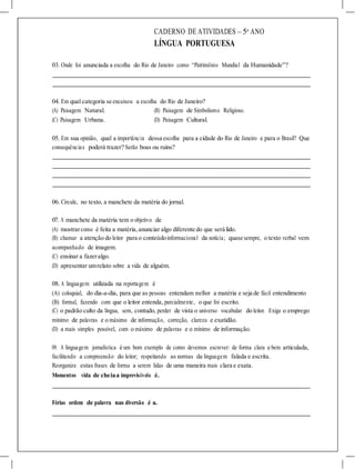 CADERNO DE ATIVIDADES – 5o
ANO
LÍNGUA PORTUGUESA
03. Onde foi anunciada a escolha do Rio de Janeiro como “Patrimônio Mundial da Humanidade”?
04. Em qual categoria se encaixou a escolha do Rio de Janeiro?
(A) Paisagem Natural. (B) Paisagem de Simbolismo Religioso.
(C) Paisagem Urbana. (D) Paisagem Cultural.
05. Em sua opinião, qual a importância dessa escolha para a cidade do Rio de Janeiro e para o Brasil? Que
consequências poderá trazer? Serão boas ou ruins?
06. Circule, no texto, a manchete da matéria do jornal.
07. A manchete da matéria tem o objetivo de
(A) mostrarcomo é feita a matéria, anunciar algo diferente do que será lido.
(B) chamar a atenção do leitor para o conteúdoinformacional da notícia; quase sempre, o texto verbal vem
acompanhado de imagem.
(C) ensinar a fazeralgo.
(D) apresentar umrelato sobre a vida de alguém.
08. A linguagem utilizada na reportagem é
(A) coloquial, do dia-a-dia, para que as pessoas entendam melhor a matéria e seja de fácil entendimento
(B) formal, fazendo com que o leitor entenda, parcialmente, o que foi escrito.
(C) o padrão culto da língua, sem, contudo, perder de vista o universo vocabular do leitor. Exige o emprego
mínimo de palavras e o máximo de informação, correção, clareza e exatidão.
(D) a mais simples possível, com o máximo de palavras e o mínimo de informação.
09. A linguagem jornalística é um bom exemplo de como devemos escrever: de forma clara e bem articulada,
facilitando a compreensão do leitor; respeitando as normas da linguagem falada e escrita.
Reorganize estas frases de forma a serem lidas de uma maneira mais clara e exata.
Momentos vida de cheiaa imprevisíveis é.
Férias ordem de palavra nas diversão é a.
 