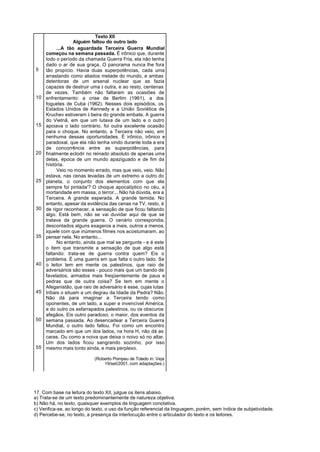 Texto XII
                   Alguém faltou do outro lado
           ...A tão aguardada Terceira Guerra Mundial
     começou na semana passada. É irônico que, durante
     todo o período da chamada Guerra Fria, ela não tenha
     dado o ar de sua graça. O panorama nunca lhe fora
5    tão propício. Havia duas superpotências, cada uma
     arrastando como aliados metade do mundo, e ambas
     detentoras de um arsenal nuclear que as fazia
     capazes de destruir uma à outra, e ao resto, centenas
     de vezes. Também não faltaram as ocasiões de
10   enfrentamento: a crise de Berlim (1961), a dos
     foguetes de Cuba (1962). Nesses dois episódios, os
     Estados Unidos de Kennedy e a União Soviética de
     Kruchev estiveram à beira do grande embate. A guerra
     do Vietnã, em que um lutava de um lado e o outro
15   apoiava o lado contrário, foi outra excelente ocasião
     para o choque. No entanto, a Terceira não veio, em
     nenhuma dessas oportunidades. É irônico, irônico e
     paradoxal, que ela não tenha vindo durante toda a era
     de concorrência entre as superpotências, para
20   finalmente eclodir no reinado absoluto de apenas uma
     delas, época de um mundo apaziguado e de fim da
     história.
           Veio no momento errado, mas que veio, veio. Não
     estava, nas cenas levadas de um extremo a outro do
25   planeta, o conjunto dos elementos com que ela
     sempre foi pintada'? O choque apocalíptico no céu, a
     mortandade em massa, o terror... Não há dúvida, era a
     Terceira. A grande esperada. A grande temida. No
     entanto, apesar da evidência das cenas na TV, resto, é
30   de rigor reconhecer, a sensação de que ficou faltando
     algo. Está bem, não se vai duvidar aqui de que se
     tratava da grande guerra. O cenário correspondia,
     descontados alguns exageros a mais, outros a menos,
     àquele com que inúmeros filmes nos acostumaram, ao
35   pensar nela. No entanto...
           No entanto, ainda que mal se pergunte - e é este
     o item que transmite a sensação de que algo está
     faltando: trata-se de guerra contra quem? Eis o
     problema. É uma guerra em que falta o outro lado. Se
40   o leitor tem em mente os palestinos, que raio de
     adversários são esses - pouco mais que um bando de
     favelados, armados mais freqüentemente de paus e
     pedras que de outra coisa? Se tem em mente o
     Afeganistão, que raio de adversário é esse, cujas lutas
45   tribais o situam a um degrau da Idade da Pedra? Não.
     Não dá para imaginar a Terceira tendo como
     oponentes, de um lado, a super e invencível América,
     e do outro os esfarrapados palestinos, ou os obscuros
     afegãos. Eis outro paradoxo, o maior, dos eventos da
50   semana passada. Ao desencadear a Terceira Guerra
     Mundial, o outro lado faltou. Foi como um encontro
     marcado em que um dos lados, na hora H, não dá as
     caras. Ou como a noiva que deixa o noivo só no altar.
     Um dos lados ficou sangrando sozinho, por isso
55   mesmo mais tonto ainda, e mais perplexo.

                            (Roberto Pompeu de Toledo in: Veja
                                19/set/2001, com adaptações.)




17. Com base na leitura do texto XII, julgue os itens abaixo.
a) Trata-se de um texto predominantemente de natureza objetiva.
b) Não há, no texto, quaisquer exemplos de linguagem conotativa.
c) Verifica-se, ao longo do texto, o uso da função referencial da linguagem, porém, sem índice de subjetividade.
d) Percebe-se, no texto, a presença da interlocução entre o articulador do texto e os leitores.
 
