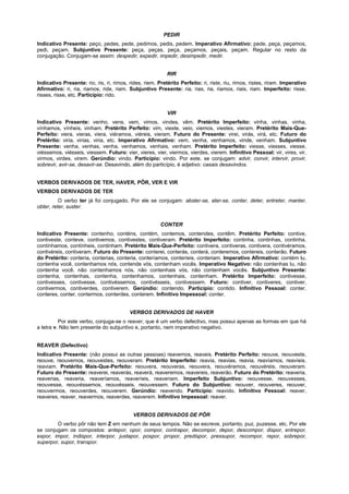 PEDIR
Indicativo Presente: peço, pedes, pede, pedimos, pedis, pedem. Imperativo Afirmativo: pede, peça, peçamos,
pedi, peçam. Subjuntivo Presente: peça, peças, peça, peçamos, peçais, peçam. Regular no resto da
conjugação. Conjugam-se assim: despedir, expedir, impedir, desimpedir, medir.


                                                           RIR
Indicativo Presente: rio, ris, ri, rimos, rides, riem. Pretérito Perfeito: ri, riste, riu, rimos, ristes, riram. Imperativo
Afirmativo: ri, ria, riamos, ride, riam. Subjuntivo Presente: ria, rias, ria, riamos, riais, riam. Imperfeito: risse,
risses, risse, etc. Particípio: rido.


                                                           VIR
Indicativo Presente: venho, vens, vem, vimos, vindes, vêm. Pretérito Imperfeito: vinha, vinhas, vinha,
vínhamos, vínheis, vinham. Pretérito Perfeito: vim, vieste, veio, viemos, viestes, vieram. Pretérito Mais-Que-
Perfeito: viera, vieras, viera, viéramos, viéreis, vieram. Futuro do Presente: virei, virás, virá, etc. Futuro do
Pretérito: viria, virias, viria, etc. Imperativo Afirmativo: vem, venha, venhamos, vinde, venham. Subjuntivo
Presente: venha, venhas, venha, venhamos, venhais, venham. Pretérito Imperfeito: viesse, viesses, viesse,
viéssemos, viésseis, viessem. Futuro: vier, vieres, vier, viermos, vierdes, vierem. Infinitivo Pessoal: vir, vires, vir,
virmos, virdes, virem. Gerúndio: vindo. Particípio: vindo. Por este, se conjugam: advir, convir, intervir, provir,
sobrevir, avir-se, desavir-se. Desavindo, além do particípio, é adjetivo: casais desavindos.


VERBOS DERIVADOS DE TER, HAVER, PÔR, VER E VIR
VERBOS DERIVADOS DE TER
          O verbo ter já foi conjugado. Por ele se conjugam: abster-se, ater-se, conter, deter, entreter, manter,
obter, reter, suster.


                                                        CONTER
Indicativo Presente: contenho, conténs, contém, contemos, contendes, contêm. Pretérito Perfeito: contive,
contiveste, conteve, contivemos, contivestes, contiveram. Pretérito Imperfeito: continha, continhas, continha,
contínhamos, contínheis, continham. Pretérito Mais-Que-Perfeito: contivera, contiveras, contivera, contivéramos,
contivéreis, contiveram. Futuro do Presente: conterei, conterás, conterá, conteremos, contereis, conterão. Futuro
do Pretérito: conteria, conterias, conteria, conteríamos, conteríeis, conteriam. Imperativo Afirmativo: contém tu,
contenha você, contenhamos nós, contende vós, contenham vocês. Imperativo Negativo: não contenhas tu, não
contenha você, não contenhamos nós, não contenhais vós, não contenham vocês. Subjuntivo Presente:
contenha, contenhas, contenha, contenhamos, contenhais, contenham. Pretérito Imperfeito: contivesse,
contivesses, contivesse, contivéssemos, contivésseis, contivessem. Futuro: contiver, contiveres, contiver,
contivermos, contiverdes, contiverem. Gerúndio: contendo. Particípio: contido. Infinitivo Pessoal: conter,
conteres, conter, contermos, conterdes, conterem. Infinitivo Impessoal: conter.


                                          VERBOS DERIVADOS DE HAVER
          Por este verbo, conjuga-se o reaver, que é um verbo defectivo, mas possui apenas as formas em que há
a letra v. Não tem presente do subjuntivo e, portanto, nem imperativo negativo.


REAVER (Defectivo)
Indicativo Presente: (não possui as outras pessoas) reavemos, reaveis. Pretérito Perfeito: reouve, reouveste,
reouve, reouvemos, reouvestes, reouveram. Pretérito Imperfeito: reavia, reavias, reavia, reavíamos, reavíeis,
reaviam. Pretérito Mais-Que-Perfeito: reouvera, reouveras, reouvera, reouvéramos, reouvéreis, reouveram.
Futuro do Presente: reaverei, reaverás, reaverá, reaveremos, reavereis, reaverão. Futuro do Pretérito: reaveria,
reaverias, reaveria, reaveríamos, reaveríeis, reaveriam. Imperfeito Subjuntivo: reouvesse, reouvesses,
reouvesse, reouvéssemos, reouvésseis, reouvessem. Futuro do Subjuntivo: reouver, reouveres, reouver,
reouvermos, reouverdes, reouverem. Gerúndio: reavendo. Particípio: reavido. Infinitivo Pessoal: reaver,
reaveres, reaver, reavermos, reaverdes, reaverem. Infinitivo Impessoal: reaver.


                                           VERBOS DERIVADOS DE PÕR
        O verbo pôr não tem Z em nenhum de seus tempos. Não se escreve, portanto, puz, puzesse, etc. Por ele
se conjugam os compostos: antepor, opor, compor, contrapor, decompor, depor, descompor, dispor, entrepor,
expor, impor, indispor, interpor, justapor, pospor, propor, predispor, pressupor, recompor, repor, sobrepor,
superpor, supor, transpor.
 