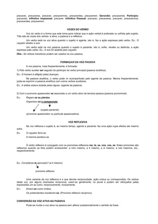 precaver, precaveres, precaver, precavermos, precaverdes, precaverem. Gerúndio: precavendo. Particípio:
precavido. Infinitivo Impessoal: precaver. Infinitivo Pessoal: precaver, precaveres, precaver, precavermos,
precaverdes, precaverem.


                                                 VOZES DO VERBO
        Voz do verbo é a forma que este toma para indicar que a ação verbal é praticada ou sofrida pelo sujeito.
Três são as vozes dos verbos: a ativa, a passiva e a reflexiva.
        Um verbo está na voz ativa quando o sujeito é agente, isto é, faz a ação expressa pelo verbo. Ex.: O
caçador abateu a ave.
        Um verbo está na voz passiva quando o sujeito é paciente, isto é, sofre, recebe ou desfruta, a ação
expressa pelo verbo. Ex.: A ave foi abatida pelo caçador.
Obs.: Só verbos transitivos podem ser usados na voz passiva.


                                            FORMAÇAO DA VOZ PASSIVA
         A voz passiva, mais freqüentemente, é formada:
1) Pelo verbo auxiliar ser seguido do particípio do verbo principal (passiva analítica).
Ex.: O homem é afligido pelas doenças.
        Na passiva analítica, o verbo pode vir acompanhado pelo agente da passiva. Menos freqüentemente,
pode-se exprimir a passiva analítica com outros verbos auxiliares.
Ex.: A aldeia estava isolada pelas águas. (agente da passiva)


2) Com o pronome apassivador se associado a um verbo ativo da terceira pessoa (passiva pronominal).
Ex.:     Regam-se as plantas.
         Organizou-se o campeonato.


                       (sujeito paciente)
         (pronome apassivador ou partícula apassivadora)


                                                  VOZ REFLEXIVA
         Na voz reflexiva o sujeito é, ao mesmo tempo, agente e paciente: faz uma ação cujos efeitos ele mesmo
sofre.
Ex.:     O caçador feriu-se.
         A menina penteou-se.


         O verbo reflexivo é conjugado com os pronomes reflexivos me, te, se, nos, vos, se. Estes pronomes são
reflexivos quando se lhes podem acrescentar: a mim mesmo, a ti mesmo, a si mesmo, a nós mesmos, etc.,
respectivamente.




Ex.: Consideras-te aprovado? (a ti mesmo)


                  pronome reflexivo


        Uma variante da voz reflexiva é a que denota reciprocidade, ação mútua ou correspondida. Os verbos
desta voz, por alguns chamados recíprocos, usam-se geralmente, no plural e podem ser reforçados pelas
expressões um ao outro, reciprocamente, mutuamente.
Ex.:     Amam-se como irmãos.
         Os pretendentes insultaram-se. (Pronome reflexivo recíproco)


CONVERSÃO DA VOZ ATIVA NA PASSIVA
         Pode-se mudar a voz ativa na passiva sem alterar substancialmente o sentido da frase:
 