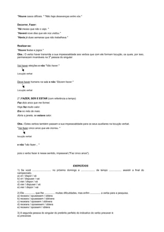 "Houve casos difíceis. " "Não haja desavenças entre vós."


Decorrer, Fazer:
"Há meses que não o vejo. "
"Haverá nove dias que ele nos visitou."
"Havia já duas semanas que não trabalhava."


Realizar-se:
"Houve festas e jogos."
Obs.: O verbo haver transmite a sua impessoalidade aos verbos que com ele formam locução, os quais, por isso,
                            a
permanecem invariáveis na 3 pessoa do singular:


Vai haver eleições e não "Vão haver."


Locução verbal


Deve haver homens na sala e não “Devem haver."


Locução verbal


2°) FAZER, SER E ESTAR (com referência a tempo)
Faz dois anos que me formei.
Hoje fez muito calor.
Era no mês de maio.
Abria a janela, se estava calor.


Obs.: Estes verbos também passam a sua impessoalidade para os seus auxiliares na locução verbal.
"Vai fazer cinco anos que ele morreu. "


locução verbal


e não "vão fazer... "


pois o verbo fazer é nesse sentido, impessoal ("Faz cinco anos").




                                                           EXERCÍCIOS
1) Se você ........................... no próximo domingo e .................... de tempo .................. assistir a final do
campeonato.
a) vir / dispor / vá
b) vir / dispuser / vai
c) vier / dispor / vá
d) vier / dispuser / vá
e) vier / dispor / vai

2) Ele ............... que lhe ............... muitas dificuldades, mas enfim ............... a verba para a pesquisa.
a) receara / opusessem / obtera
b) receara / opusessem / obtivera
c) receiara / opossem / obtivera
d) receiara / oposessem / obtera
e) receara / opossem / obtera

3) A segunda pessoa do singular do pretérito perfeito do indicativo do verbo precaver é:
a) precavias
 