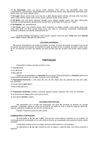 3º) De Intensidade: muito, mui, pouco, assaz, bastante, mais, menos, tão, demasiado, meio, todo,
completamente, profundamente, demasiadamente, excessivamente, demais, nada, ligeiramente, levemente, quão,
quanto, bem, mas, quase, apenas, como.
4º) De Lugar: abaixo, acima, acolá, cá, lá, aqui, ali, aí, além, algures, aquém, alhures, nenhures, atrás, fora, afora,
dentro, longe, adiante, diante, onde, avante, através, defronte, aonde, donde, detrás.
5º) De Modo: bem, mal, assim, depressa, devagar, como, adrede, debalde, melhor, pior, aliás, calmamente,
livremente, propositadamente, selvagemente, e quase todos os advérbios terminados em "mente".
6º) De Negação: não, absolutamente.
7º) De Tempo: agora, hoje, amanhã, depois, ontem, anteontem, já, sempre, amiúde, nunca, jamais, ainda, logo,
antes, cedo, tarde, ora, afinal, outrora, então, breve, aqui, nisto, aí, entrementes, brevemente, imediatamente,
raramente, finalmente, comumente, presentemente, etc.


        Há ainda advérbios interrogativos: onde? aonde? quando? como? por quê?: Onde estão eles? Quando
sairão? Como viajaram? Por que não telefonaram?


                                             LOCUÇÕES ADVERBIAIS
    São duas ou mais palavras com função de advérbio: às tontas, às claras, às pressas, às ocultas, à toa, de vez
em quando, de quando em quando, de propósito, às vezes, ao acaso, ao léu, de repente, de chofre, a olhos vistos,
de cor, de improviso, em breve, por atacado, em cima, por trás, para trás, de perto, sem dúvida, passo a passo,
etc.




                                                 PREPOSIÇÃO

         Preposição é a palavra que liga um termo a outro:
! Casa de pedra;
! livro de Paulo;
! falou com ele.
         Dividem-se as preposições em essenciais (as que sempre foram preposições) e acidentais (palavras de
outras classes gramaticais que, às vezes, funcionam como preposição).
1º) Preposições Essenciais: a, ante, após, até, com, de, dês, desde, para, per, perante, por, sem, sob, sobre,
trás. Exemplos:
! Fumava cigarro após cigarro.
! Está vestida de branco.


2º) Preposições Acidentais: conforme, consoante, segundo, durante, mediante, visto, como, etc. Exemplos:
! Os heróis tiveram como prêmio uma coroa de louros.
! Vovô dormiu durante a viagem.


                                           LOCUÇÕES PREPOSITIVAS
        São expressões com a função das preposições. Em geral são formadas de advérbio (ou locução
adverbial) + preposição: abaixo de, acima de, por trás de, em frente de, junto a, perto de, longe de, depois de,
antes de, através de, embaixo de, em cima de, em face de, etc.
         Exemplo: Passamos através de mata cerrada.


COMBINAÇÕES E CONTRAÇÕES
        As preposições a, de, em, per e para, unem-se com outras palavras, formando um só vocábulo. Há
combinação quando a preposição se une sem perda de fonema; se a preposição sofre queda de fonema, haverá
contração.
         A preposição combina-se com os artigos, pronomes demonstrativos e com advérbios.
        As preposições a, de, em, per contraem-se com os artigos, e, algumas delas, com certos pronomes e
advérbios.
 