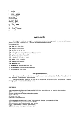 a+a=à
a + as = às
a + aquele = àquele
a + aquela = àquela
a + aquilo = àquilo
de + o = do
de + ele = dele
de + este = deste
de + isto = disto
de + aqui = daqui
em + esse = nesse
em + o = no
em + um = num
em + aquele = naquele
per + o = pelo




                                               INTERJEIÇÃO

         Interjeição é a palavra que exprime um estado emotivo. As interjeições são um recurso da linguagem
afetiva e emocional. Podem exprimir e registrar os mais variados sentimentos.
Classificam-se em:
1) de dor: ai! ui! ai de mim!
2) de desejo: oxalá! tomara!
3) de alegria: ah! oh! eh! viva!
4) de animação: eia! coragem! avante! upa! força! vamos!
5) de aplauso: bem! bravo! apoiado!
6) de aversão: ih! chi! irra! ora bolas!
7) de apelo: ó!. alô! psit! psiu!
8) de silêncio: psiu! silêncio!
9) de repetição: bis!
10 de saudação: alô! olá! salve! bom dia!
11) de advertência: cuidado! devagar! atenção!
12) de indignação: fora! morra!


                                            LOCUÇÃO INTERJETIVA
        É uma expressão formada de mais de uma palavra, com valor de interjeição: Meu Deus! Muito bem! Ai de
mim! Ora bolas! Valha-me Deus! Quem me dera!
          As interjeições são proferidas em tom de voz especial e, dependendo desta circunstância, a mesma
interjeição pode expressar sentimentos diversos.




EXERCÍCIOS

1) Assinale a alternativa em que ocorre combinação de uma preposição com um pronome demonstrativo.
a) Estou na mesma situação.
b) Neste momento, encerramos nossas transmissões.
c) Daqui não saio.
d) Ando só pela vida.
e) Acordei num lugar estranho.

2) Assinale a alternativa em que a análise morfológica das palavras grifadas está incorreta.
a) Os candidatos começaram a escrever. = advérbio
b) Eu a vi ontem. = pronome pessoal do caso oblíquo.
c) Veja o que você fez! = pronome demonstrativo.
d) O inspetor acaba de chegar. = artigo definido
 