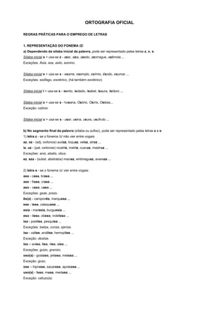 ORTOGRAFIA OFICIAL

REGRAS PRÃTICAS PARA O EMPREGO DE LETRAS


1. REPRESENTAÇÃO DO FONEMA /Z/
a) Dependendo da sílaba inicial da palavra, pode ser representado pelas letras z, x, s:
Sílaba inicial a > usa-se z - azar, azia, azedo, azorrague, azêmola ...
Exceções: Ásia, asa, asilo, asinino.


Sílaba inicial e > usa-se x - exame, exemplo, exímio, êxodo, exumar ...
Exceções: esôfago, esotérico, (há também exotérico)


Sílaba inicial i > usa-se s - isento, isolado, Isabel, Isaura, Isidoro ...


Silaba inicial o > usa-se s - hosana, Osório, Osíris, Oséias...
Exceção: ozônio


Sílaba inicial u > usa-se s - usar, usina, usura, usufruto ...


b) No segmento final da palavra (sílaba ou sufixo), pode ser representado pelas letras z e s:
1) letra z - se o fonema /z/ não vier entre vogais:
az, oz - (adj. oxítonos) audaz, loquaz, veloz, atroz ...
iz, uz - (pal. oxítonas) cicatriz, matriz, cuscuz, mastruz ...
Exceções: anis, abatis, obus.
ez, eza - (subst. abstratos) maciez, embriaguez, avareza ...


2) letra s - se o fonema /z/ vier entre vogais:
asa - casa, brasa ...
ase - frase, crase ...
aso - vaso, caso ...
Exceções: gaze, prazo.
ês(a) - camponês, marquesa ...
ese - tese, catequese ...
esia - maresia, burguesia ...
eso - ileso, obeso, indefeso ...
isa - poetisa, pesquisa ...
Exceções: baliza, coriza, ojeriza.
ise - valise, análise, hemoptise ...
Exceção: deslize.
iso – aviso, liso, riso, siso ...
Exceções: guizo, granizo.
oso(a) - gostoso, jeitoso, meloso ...
Exceção: gozo.
ose – hipnose, sacarose, apoteose ...
uso(a) - fuso, musa, medusa ...
Exceção: cafuzo(a).
 