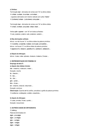 c) Verbos:
Terminação izar - derivados de nomes sem "s" na última sílaba:
! utilizar, avalizar, dinamizar, centralizar ...
- cognatos (derivados com mesmo radical) com sufixo "ismo":
! (batismo) batizar - (catecismo) catequizar ...


Terminação isar - derivados de nomes com "s" na última sílaba:
! avisar, analisar, pesquisar, alisar, bisar ...


Verbos pôr e querer - com "s" em todas as flexões:
! pus, pusesse, pusera, quis, quisesse, quisera ...


d) Nas derivações sufixais:
letra z - se não houver "s” na última sílaba da palavra primitiva:
! marzinho, canzarrão, balázio, bambuzal, pobrezinho ...
letra s - se houver "s" na última sílaba da palavra primitiva:
! japonesinho, braseiro, parafusinho, camiseiro, extasiado...


e) Depois de ditongos:
letra s - lousa, coisa, aplauso, clausura, maisena, Creusa ...


2. REPRESENTAÇÃO DO FONEMA /X/
Emprego da letra X
a) depois das sílabas iniciais:
me - mexerico, mexicano, mexer ...
Exceção: mecha
Ia – laxante ...
li – lixa ...
lu – lixo ...
gra – graxa ...
bru – bruxa ...
en - enxame, enxoval, enxurrada ...
Exceção: enchova.
Observação: Quando en for prefixo, prevalece a grafia da palavra primitiva:
! encharcar, enchapelar, encher, enxadrista...


b) depois de ditongos:
! caixa, ameixa, frouxo, queixo ...
Exceção: recauchutar.


3. OUTROS CASOS DE ORTOGRAFIA
1. Letra g
Palavras terminadas em:
ágio - presságio
égio – privilégio
ígio – vestígio
ógio – relógio
úgio – refúgio
 