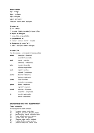 agem – viagem
ege – herege
igem – vertigem
oge – paragoge
ugem – penugem
Exceções: pajem, lajem, lambujem.


2. Letra c (ç)
a) nos sufixos:
! barcaça, viração, cansaço, bonança, roliço.
b) depois de ditongos:
! louça, foice, beiço, afeição.
c) cognatas com "t":
! exceto > exceção - isento > isenção.
d) derivações do verbo "ter":
! deter > detenção, obter > obtenção.


3. Letra s / ss
Nas derivações, a partir das terminações verbais:
ender        pretender > pretensão;
             ascender > ascensão.
ergir        imergir > imersão;
             submergir > submersão.
erter        inverter > inversão;
             perverter > perversão.
pelir        repelir > repulsa;
             compelir > compulsão.
correr       discorrer > discurso;
             percorrer > percurso.
ceder        ceder > cessão;
             conceder > concessão.
gredir       agredir > agressão;
             regredir > regresso.
primir       exprimir > expressão;
             comprimir > compressa.
tir          permitir > permissão;
             discutir > discussão.




EXERCíCIOS E QUESTÕES DE CONCURSOS
Falso / verdadeiro
Todas as palavras estão corretas:
1. (      ) ananás, loquaz, vorás, lilaz;
2. (      ) freguês, pequenez, duquesa, rijeza;
3. (     ) encapusado, cuscus, pirezinho, atroz;
4. (      ) azia, asilado, azinhavre, azedo;
5. (      ) guiso, aviso. riso, graniso;
6. (      ) extaziar, gase, ojeriza, deslisar;
7. (      ) valize, deslize, varize, garnizé;
8. (      ) batizar, catequizar, balizar, bisar;
 