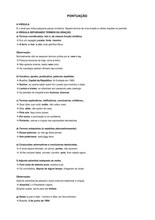 PONTUAÇÃO

A VíRGULA
É o sinal que indica pequena pausa na leitura. Separa termos de uma oração e certas orações no período.
A VÍRGULA SEPARANDO TERMOS DA ORAÇÃO
a) Termos coordenados, isto é, de mesma função sintática.
! Era um rapagão corado, forte, risonho.
! A terra, o mar, o céu, tudo glorifica Deus.


Observação:
Normalmente não se separam termos unidos por e, nem e ou.
! Possuía lavouras de trigo, arroz e linho.
! Não aprecia cinema, teatro nem circo.
! Os mendigos pediam dinheiro ou comida.


b) Vocativo, aposto, predicativo, palavras repetidas.
! Brasília, Capital da República, foi fundada em 1960.
! Senhor, eu queria saber quem foi o poeta que inventou o beijo.
! Lentos e tristes, os retirantes iam passando pela caatinga.
! As paredes do hospital eram brancas, brancas.


c) Termos explicativos, retificativos, conclusivos, enfáticos...
! Quer dizer que você, então, não voltou mais.
! Elas, aliás, não saíam de casa.
! Pois sim, faça como quiser.
! Em suma, a pontuação é um problema.
! Portanto, usa-se a vírgula nas expressões denotativas.


d) Termos antepostos (e repetidos pleonasticamente).
! Essas palavras, eu não as disse jamais.
! Aos poderosos, nada lhes devo.


e) Conjunções adversativas e conclusivas deslocadas.
! O sinal estava fechado; os carros, porém, não pararam.
! Já lhe comprei balas, sorvete; convém, pois, ficar calado agora.


f) Adjunto adverbial anteposto ao verbo.
! Com mais de setenta anos, andava a pé.
! Os convidados, depois de algum tempo, chegaram ao clube.


Observação:
Adjunto adverbial de pequeno corpo costuma dispensar a vírgula.
! Amanhã(,) o Presidente viajará.
Quando usada, serve para dar ênfase.


g) Datas (Local e data - número e data, em documentos)
! Brasília, 5 de junho de 1994.
 