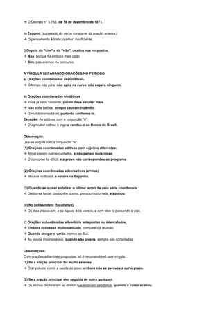 ! O Decreto n° 5.765, de 18 de dezembro de 1971.


h) Zeugma (supressão do verbo constante da oração anterior)
! O pensamento é triste; o amor, insuficiente,


i) Depois do "sim" e do "não", usados nas respostas.
! Não, porque fui embora mais cedo.
! Sim, passaremos no concurso.


A VÍRGULA SEPARANDO ORAÇÕES NO PERIODO
a) Orações coordenadas assindéticas.
! O tempo não pára, não apita na curva, não espera ninguém.


b) Orações coordenadas sindéticas
! Você já sabe bastante, porém deve estudar mais.
! Não solte balões, porque causam incêndio.
! O mal é irremediável, portanto conforma-te.
Exceção: As aditivas com a conjunção "e".
! O agricultor colheu o trigo e vendeu-o ao Banco do Brasil.


Observação:
Usa-se vírgula com a conjunção "e":
(1) Orações coordenadas aditivas com sujeitos diferentes:
! Afinal vieram outros cuidados, e não pensei mais nisso.
! O concurso foi difícil, e a prova não correspondeu ao programa.


(2) Orações coordenadas adversativas (e=mas)
! Morava no Brasil, e votava na Espanha.


(3) Quando se quiser enfatizar o último termo de uma série coordenada
! Deitou-se tarde, custou-lhe dormir, pensou muito nela, e sonhou.


(4) No polissíndeto (facultativa)
! Os dias passavam, e as águas, e os versos, e com eles ia passando a vida.


c) Orações subordinadas adverbiais antepostas ou intercaladas.
! Embora estivesse muito cansado, compareci à reunião.
! Quando chegar o verão, iremos ao Sul.
! As viúvas inconsoláveis, quando são jovens, sempre são consoladas.


Observações:
Com orações adverbiais pospostas, só é recomendável usar vírgula:
(1) Se a oração principal for muito extensa;
! O ar poluído corrói a saúde do povo, embora não se perceba a curto prazo.


(2) Se a oração principal vier seguida de outra qualquer.
! Os alunos declararam ao diretor que estavam satisfeitos, quando o curso acabou.
 