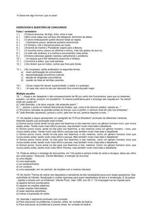 ! Disse-me algo horrível: que ia casar.




EXERCÍCIOS E QUESTÕES DE CONCURSOS
Falso / verdadeiro
1. (   ) Possuía lavouras, de trigo, linho, arroz e soja.
2. (   ) Bem-vindo sejas aos campos dos tabajaras, senhores da aldeia.
3. (   ) O aluno enlouquecido queria decorar todas as regras.
4. (     ) Ganhamos pouco; devemos portanto economizar.
5. (   ) O dinheiro, nós o trazíamos preso ao corpo.
6. (   ) Amanhã de manhã o Presidente viajará para a Bósnia.
7. (   ) A mocinha sorriu, piscou os olhinhos e entrou, mas não gostou do que viu.
8. (   ) A noite não acabava, e a insônia a encompridou mais ainda.
9. (   ) Embora estivesse agitado resolveu calmamente o problema.
10. (    ) A riqueza que é flor belíssima causa luto e tristeza.
11. ( ) Convinha a todos, que você partisse.
12. ( ) Uns diziam que se matou; outros que fora para Goiás.

13. ( ) No congresso, serão analisados os seguintes temas:
     a) maior participação da comunidade,
     b) descentralização econômico-cultural,
     c) eleição de dirigentes comunitários,
     d) cessão de lotes às famílias carentes.

14.(    ) Duas coisas lhe davam superioridade, o saber e o prestígio.
15. (   ) A casa não caíra do céu por descuido fora construída pelo major.

Múltipla escolha
16. "... chega a ser desejável o não-comparecimento de 90 por cento dos funcionários, para que os restantes
possam, na calma, produzir um bocadinho." A mesma justificativa para o emprego das vírgulas em "na calma"
pode ser usada em:
a) "João Brandão, o de alma virginal, não entendia assim."
b) "... assinar o ponto no Instituto Nacional da Goiaba, que, como é de domínio público, estuda as..."
c) "Encontrou cerradas as grandes portas de bronze, ouro e pórfiro, e nenhum sinal de vida nos arredores."
d) "João Brandão aquiesceu, porque o outro, pelo tom de voz, parecia disposto a tudo..."

17. As opções a seguir apresentam um parágrafo de "O Povo Brasileiro" pontuado de diferentes maneiras.
Assinale aquela cuja pontuação está correta.
a) Somos povos novos ainda na luta para nos fazermos a nós mesmos como um gênero humano novo, que nunca
existiu antes. Tarefa muito mais difícil e penosa, mas também muito mais bela e desafiante.
b) Somos povos novos, ainda na luta para nos fazermos, a nós mesmos como um gênero humano - novo, que
nunca existiu antes. Tarefa muito mais difícil e penosa-mas também muito mais bela e desafiante.
c) Somos povos novos. Ainda na luta para nos fazermos a nós mesmos, como um gênero humano novo que
nunca existiu antes, tarefa muito mais difícil e penosa. Mas também muito mais bela e desafiante!
d) Somos povos novos ainda; na luta para nos fazermos a nós mesmos, como um gênero humano novo que
nunca existiu antes, tarefa muito mais difícil e penosa; mas também muito mais bela e desafiante.
e) Somos povos; novos ainda na luta para nos fazermos a nós, mesmos. Como um gênero humano novo, que
nunca existiu antes, tarefa muito mais difícil. Penosa, mas também muito mais bela e desafiante.

18. Pode-se atribuir o emprego de dois-pontos, em "Um poeta é sempre irmão do vento e da água: deixa seu ritmo
por onde passa." (Discurso, Cecília Meireles), à intenção de anunciar:
a) uma citação;
b) uma explicação;
c) um esclarecimento;
d) um vocativo;
e) uma separação, em um período, de orações com a mesma natureza.

19. No trecho "Temos de cobrar dos deputados e senadores as leis necessárias para punir esses assassinos. Das
autoridade do trânsito, fiscalização e multas vigorosas para quem desobedece às leis e à sinalização. E da justiça
, rapidez e dureza com os infratores." (Nicole Puzzi, Veja 1280, ano 26, n° 12) empregam-se as vírgulas para:
a) separar termos coordenados;
b) separar as orações adjetivas;
c) isolar orações intercaladas;
d) isolar adjuntos adverbiais;
e) indicar a supressão do verbo.

20. Assinale o segmento pontuado com correção.
a) Para solucionar os problemas, é preciso, antes, ter vontade de fazê-lo.
b) Para solucionar os problemas é preciso antes, ter vontade de fazê-lo.
 