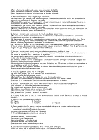 c) Para solucionar os problemas é preciso antes ter vontade de fazê-lo.
d) Para solucionar os problemas, é preciso, antes ter vontade de fazê-lo.
e) Para solucionar os problemas, é preciso antes, ter vontade de fazê-lo.

21. Assinale a alternativa em que a pontuação está correta.
a) Não se justifica que o ilustre autor, querendo valorizar a nobre missão de ensinar, atribua aos professores um
salário mínimo profissional de tão pouca expressão.
b) Não se justifica, que o ilustre autor, querendo valorizar a nobre missão de ensinar; atribua aos professores um
salário mínimo profissional, de tão pouca expressão.
c) Não se justifica que, o ilustre autor, querendo valorizar a nobre missão de ensinar, atribua aos professores um
salário mínimo profissional de tão pouca expressão.
d) Não se justifica que o ilustre autor querendo, valorizar a nobre missão de ensinar atribua, aos professores, um
salário mínimo profissional, de tão pouca expressão.

22. Marque o item em que o uso incorreto da vírgula prejudica a coesão frasal.
a) No ano passado, 35.000 turistas estrangeiros escolheram a Amazônia com roteiro de férias e injetaram no
complexo turístico da região 90 milhões de dólares.
b) O filão turístico da Amazônia foi impulsionado por um estrangeiro, o suíço naturalizado brasileiro Heinz Gerth.
c) Em 1984, ele inaugurou o hotel Amazon Lodge, uma casa rústica flutuante, com capacidade para dezoito
pessoas, situado no Lago Juma, 80 quilômetros ao sul de Manaus.
d) A Transamazon, organiza as excursões e recepciona os turistas estrangeiros no Aeroporto Eduardo Gomes.
e) Com o sucesso de seu primeiro empreendimento, o suíço construiu em 1986 um hotel de porte maior, às
margens do Lago Poraquequara, a 30 quilômetros de Manaus.

23. Marque o item em que o uso do ponto-e-vírgula quebra a estrutura sintática da frase.
a) É preciso observar que; para estar em forma é necessário adotar hábitos alimentares equilibrados; de acordo
com o nível de atividades física e metabólica do organismo.
b) A atividade aeróbica traz muitos benefícios ao corpo humano; é recomendável, contudo, conversar com o
médico antes de iniciar qualquer esporte.
c) O ciclismo é um bom exercício aeróbico para o sistema cardiovascular; a natação exercita todo o corpo o vôlei
proporciona bom condicionamento aeróbico.
d) Um pedaço de chocolate do tamanho de uma caixa de fósforos tem 150 calorias; um pouco de manteiga igual a
uma tampinha de garrafa tem 25 calorias.
c) Para entrar em forma, é preciso empenho: de um lado praticar esportes com freqüência; do outro, ajustar a
alimentação ao metabolismo e às atividades.

24. Indique a opção em que há erro de pontuação.
a) É regra velha creio eu, que só se faz bem o que se faz com amor.
b) Tem ar de velha, tão justa e vulgar parece.
c) Daí a perfeição dos trabalhos domésticos. São como dormir ou transpirar.
d) Não lhes tiro com isto o mérito; por maior que seja a necessidade, não é menor a virtude.
e) Também eu fiz o meu trabalho com amor - e ouvi dos meus superiores só elogios.

25. Marque a alternativa em que a vírgula indica anteposição da oração adverbial à oração principal.
a) Os pandeiros e os atabaques, já não há quem os toque.
b) É necessário ter calma, pois não há perigo iminente.
c) Em todas as suas atitudes, notava-se grande determinação.
d) Que ambos já não se amavam, os pais já sabiam.
e) Ao ver-se sozinha, começou a temer por seu destino.

26. "Durante muitos anos o TUCA o Teatro da Universidade Católica foi em São Paulo o templo da música
brasileira."
No período acima, corretamente pontuado, há:
a) 1 vírgula;                 d) 4 vírgulas;
b) 2 vírgulas;                e) 5 vírgulas.          c) 3 vírgulas;

27. Examine as construções abaixo e marque, com relação à colocação de vírgulas, a alternativa correta.
I - Os candidatos, ansiosos, aguardavam o concurso.
II - Ansiosos, os candidatos aguardavam o concurso.
III - Os candidatos aguardavam, ansiosos, o concurso.
IV - Os candidatos aguardavam ansiosos, o concurso.

a) somente as frases I e II estão certas.
b) somente a frase IV está errada.
c) somente as frases I e III estão certas.
d) somente as frases II e III estão certas.
e) todas as frases estão corretamente pontuadas.

28. Considere a frase abaixo (retirada do J. B. de 13/10/95, sem pontuação)
Ela tem, de acordo com as regras de uso da vírgula, a seguinte pontuação correta.
 