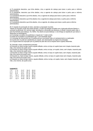 a) O presidente descobriu, que tinha aliados, virou a agenda de cabeça para baixo e partiu para a reforma
administrativa.
b) O presidente, descobriu que tinha aliados, virou a agenda de cabeça para baixo e partiu para a reforma
administrativa.
c) O presidente descobriu que tinha aliados, virou a agenda de cabeça para baixo e partiu para a reforma
administrativa.
d) O presidente descobriu que tinha aliados virou a agenda de cabaça para baixo, e partiu para a reforma
administrativa.
e) O presidente descobriu que tinha aliados, virou a agenda, de cabaça para baixo e partiu para a reforma
administrativa.

29. A respeito da pontuação do texto, assinale a proposição incorreta.
“Abaixo do Equador (onde não existe pecado), a fusão da tradição européia com a batucada africana libertou o
carnaval na plenitude. Em nenhum lugar, ele adquiriu a dimensão que alcançou no Brasil: durante quatro dias, o
país fica fechado para balanço. Ou melhor, fica aberto só para balançar, e se entrega ao espetáculo que seduz e
deslumbra os estrangeiros.”
a) O emprego cumulativo de parêntese e vírgula (em 1) está correto.
b) Poder-se-ia substituir os parênteses (em 1) por travessão duplo.
c) O emprego de dois-pontos (em 2) justifica-se por anunciarem eles um esclarecimento ou explicação.
d) O ponto (em 3) pode ser substituído por vírgula, sem desrespeitar as regras de pontuação.
e) A vírgula antes da conjunção (em 4) justifica-se pelo fato de as orações terem sujeitos diferentes.

30. Assinale o texto corretamente pontuado.
a) Enquanto eu fazia comigo mesmo aquela reflexão, entrou na loja um sujeito baixo sem chapéu trazendo pela
mão, uma menina de quatro anos.
b) Enquanto eu fazia comigo mesmo aquela reflexão, entrou na loja, um sujeito, baixo, sem chapéu, trazendo pela
mão, uma menina de quatro anos.
c) Enquanto eu fazia comigo mesmo aquela reflexão, entrou na loja um sujeito baixo, sem chapéu, trazendo pela
mão uma menina de quatro anos.
d) Enquanto eu, fazia comigo mesmo, aquela reflexão, entrou na loja um sujeito baixo sem chapéu, trazendo pela
mão uma menina de quatro anos.
e) Enquanto eu fazia comigo mesmo, aquela reflexão, entrou na loja, um sujeito, baixo, sem chapéu trazendo, pela
mão, uma menina, de quatro anos.




GABARITO
1. F  7. V       13. F    19. E   25. E
2. V  8. V       14. F    20. A   26. E
3. F  9. F       15. F    21. A   27. B
4. F  10. F      16. D    22. D   28. C
5. V  11. F      17. A    23. A   29. E
6. F  12. F      18. B    24. A   30. C
 