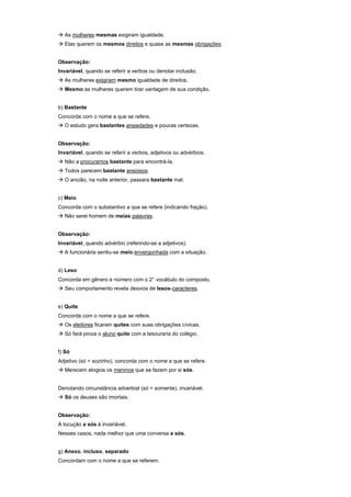 ! As mulheres mesmas exigiram igualdade.
! Elas querem os mesmos direitos e quase as mesmas obrigações.


Observação:
Invariável, quando se referir a verbos ou denotar inclusão.
! As mulheres exigiram mesmo igualdade de direitos.
! Mesmo as mulheres querem tirar vantagem de sua condição.


b) Bastante
Concorda com o nome a que se refere.
! O estudo gera bastantes ansiedades e poucas certezas.


Observação:
Invariável, quando se referir a verbos, adjetivos ou advérbios.
! Não a procuramos bastante para encontrá-la.
! Todos parecem bastante ansiosos.
! O ancião, na noite anterior, passara bastante mal.


c) Meio
Concorda com o substantivo a que se refere (indicando fração).
! Não serei homem de meias palavras.


Observação:
Invariável, quando advérbio (referindo-se a adjetivos).
! A funcionária sentiu-se meio envergonhada com a situação.


d) Leso
Concorda em gênero e número com o 2° vocábulo do composto.
! Seu comportamento revela desvios de lesos-caracteres.


e) Quite
Concorda com o nome a que se refere.
! Os eleitores ficaram quites com suas obrigações cívicas.
! Só fará prova o aluno quite com a tesouraria do colégio.


f) Só
Adjetivo (só = sozinho), concorda com o nome a que se refere.
! Merecem elogios os meninos que se fazem por si sós.


Denotando circunstância adverbial (só = somente), invariável.
! Só os deuses são imortais.


Observação:
A locução a sós é invariável.
Nesses casos, nada melhor que uma conversa a sós.


g) Anexo, incluso, separado
Concordam com o nome a que se referem.
 