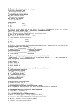 20. Considerando as transformações dos períodos:
1. Não é certo que o diretor viaje.
- Não é certa a viagem do diretor.
2. É necessário que todos participem.
- É necessária a participação de todos.
3. É ótimo que V. Sa. colabore.
- É ótima a vossa colaboração.
4. É justo que todos ajudem.
- É justo a ajuda de todos.

Estão corretas:
a) 1,2e3                  d) 2e3
b) 3e4                    e) 1 e4
c) 1 e 2

21. Todos os períodos abaixo estão corretos. Existem, porém, dentre eles alguns que admitem outra forma de
concordância, correta também. Indique a alternativa que abrange estes períodos.
1. Eram agastamentos e ameaças fingidos.
2. Pai e mãe extremosos não pouparam sacrifícios para educar os filhos.
3. Tinha por ele alta admiração e respeito.
4. Leu atentamente os poemas camoniano e virgiliano.
5. Vivia em tranqüilos bosques e montanhas.

a) 1,2 e 3                      d) 1,2e5
b) 1,2 e 4                      e) 3 e 5
c) 2, 3 e 5

22. Tendo em vista as normas de concordância, assinale a opção em que a lacuna só pode ser preenchida por um
dos termos colocados entre parênteses.
a) Cabelo e pupila _____________ . ( negros/negra)
b) Cabeça e corpo _____________ . (monstruoso/ monstruosos)
c) Calma e serenidade _____________. (invejável/invejáveis)
d) Dentes e garras _____________ . (afiados/afiadas)
e) Tronco e galhos _____________ . (seco/secos)

23. Escolha a opção que completa corretamente as lacunas do período abaixo.
"Queremos bem ____________ nossa opinião e nos sos argumentos, deixando _________, sem possibilidade de
outras interpretações, as palavras que expressam."
a) clara - escritas - as;
b) claro - escrito - o;
c) claros - escrito - o;
d) claros - escritas - os;
e) claros - escritos - os.

24. Marque a alternativa na qual só uma das concordâncias nominais é correta.
a) Uma e outra questão examinadas.
Uma e outra questão examinada.
        a               a
b) V. Ex é esperada, Sr Ministra.
      a
V. Ex é esperado, Sr. Ministro.
c) A primeira e a segunda sessão.
A primeira e a segunda sessões.
d) Proposta e projeto aceitos.
Proposta e projeto aceito.

25. A concordância nominal está correta.
a) Permitam-me que as deixe só.
b) Tenho o réu e seu comparsa como mentiroso.
c) Os cargos exigem conhecimento das línguas inglesas e alemãs.
d) Por pior que sejam as conseqüências, estas são as únicas tentativas possíveis no momento.

26. Indique a alternativa com a concordância feita incorretamente.
a) Sempre digo que não estamos só.
b) É meio-dia e meia, disse o locutor.
c) A convidada chegou com sapatos e bolsa escuros.
d) Choveu no escritório embora a janela só estivesse meio aberta.
e) Durante meu curso de Direito, pude adquirir bastantes conhecimentos.

27. Assinale a alternativa errada quanto à concordância.
a) Gostava de usar roupas meio desbotadas.
 