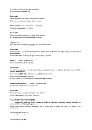 ! Seria bom obedeceres aos teus estímulos.
! Não desobedeças ao teu pai.


Observação:
O erro comum tem sido usá-los como transitivos diretos.
! Pedrinho, não desobedeças teu pai! (incorreto)


Pagar - perdoar (v.t.d.i. - o.d. "coisa", o.i. "pessoa").
! Já paguei a prestação ao cobrador.


Observação:
O erro comum é a construção com objeto direto "pessoa".
! Amanhã pagaremos os funcionários. (incorreto)


Preferir (v.t.d.i. )
! Há indivíduos que preferem o sucesso fácil ao triunfo meritório.


Observação:
O erro comum é o uso redundante de "reforços" (antes, mais, muito mais, mil vezes, etc) e de "comparativos"
(que ou do que).
! Prefiro mil vezes um inimigo do que um falso amigo. (incorreto)


Residir (v. i. - exige a preposição em).
! Ela reside na Avenida das Nações.


Observações:
Têm a mesma regência os verbos morar, situar-se, estabelecer-se e os adjetivos derivados sito, residente,
morador, estabelecido.
! Ela reside na SQN 315, estabeleceu-se na QNG, sito na casa 10.
O erro comum é usar-se a preposição a.
! Todos estarão tio local determinado, sito a SCLN 314. (incorreto)


Simpatizar - antipatizar (v.t.i. - exigem a preposição com).
! Alguns não simpatizavam com o treinador.


Observação:
O erro comum é usá-lo como verbo pronominal, reflexivo.
! Nunca me simpatizei com modas. (incorreto)


TRANSITIVOS DIRETOS E INDIRETOS
         Aconselhar, autorizar, avisar, comunicar, certificar, cientificar, dissuadir, ensinar, incumbir, in-
formar, lembrar, notificar, participar, etc.
Alguns desses verbos admitem alternância, isto é, objeto direto e indireto de "coisa" ou "pessoa", indi-
ferentemente.


Informei o fato aos alunos. ou
            o.d.         o. i.



Informei os alunos do fato.
 
