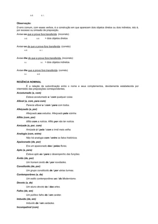 o.d.          o. i.



Observação:
O erro comum, com esses verbos, é a construção em que aparecem dois objetos diretos ou dois indiretos, isto é,
por excesso ou omissão de preposição.
Avisei-os que a prova fora transferida. (incorreto)
       o.d.          o.d.           > dois objetos diretos


Avisei-os de que a prova fora transferida. (correto)
       o.d.             o. i.



Avisei-lhe de que a prova fora transferida. (incorreto)
       o.i.                 o.i.    > dois objetos indiretos


Avisei-lhe que a prova fora transferida. (correto)
       o.i.          o.d.



REGÊNCIA NOMINAL
        É a relação de subordinação entre o nome e seus complementos, devidamente estabelecida por
intermédio das preposições correspondentes.
Acostumado (a, com)
         Estava acostumado a / com qualquer coisa.
Afável (a, com, para com)
         Parecia afável a / com / para com todos.
Afeiçoado (a, por)
         Afeiçoado aos estudos. Afeiçoado pela vizinha.
Aflito (com, por)
         Aflito com a notícia. Aflito por não ter notícia.
Amizade (a, por, com)
         Amizade à / pela / com a irmã mais velha.
Analogia (com, entre)
         Não há analogia com / entre os fatos históricos.
Apaixonado (de, por)
         Era um apaixonado das / pelas flores.
Apto (a, para)
         Estava apto ao / para o desempenho das funções.
Ávido (de, por)
         Um homem ávido de / por novidades.
Constituído (de, por)
         Um grupo constituído de / por várias turmas.
Contemporâneo (a, de)
         Um estilo contemporâneo ao / do Modernismo.
Devoto (a, de)
         Um aluno devoto às / das artes.
Falho (de, em)
         Um político falho de / em caráter.
Imbuído (de, em)
         Imbuído de / em vaidades.
Incompatível (com)
 